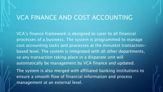 VCA FINANCE AND COST ACCOUNTING
VCA’s finance framework is designed to cater to all financial
processes of a business. The system is programmed to manage
cost accounting tasks and processes at the minutest transaction-
based level. The system is integrated with all other departments,
so any transaction taking place in a disparate unit will
automatically be management by VCA finance and updated.
The system is also merged with affiliated banking institutions to
ensure a smooth flow of financial information and process
management at an external level.
 