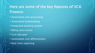 Here are some of the key features of VCA
Finance:
• Automated cost accounting
• Automated bookkeeping
• Integrated banking system
• Billing and invoice
• Cost allocator
• Automated cost differentiator
• Real-time reporting
 