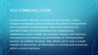 VCA COMMUNICATION
Communication, the key to success in any business. Value
Creation Automation gives businesses the power of streamlined
and transparent communication. How? VCA integrates all
possible modes of communication in an organization,
implements a direct sender-to-recipient channel, and improves
transparency and removes any possibilities of communication
barriers. So whether its email, chat, phone call or even a simple
transfer of documents, all information is archived and monitored
within a central database.
 