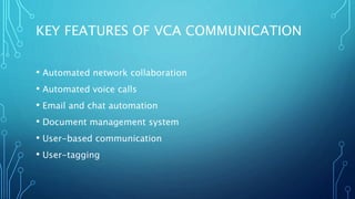KEY FEATURES OF VCA COMMUNICATION
• Automated network collaboration
• Automated voice calls
• Email and chat automation
• Document management system
• User-based communication
• User-tagging
 