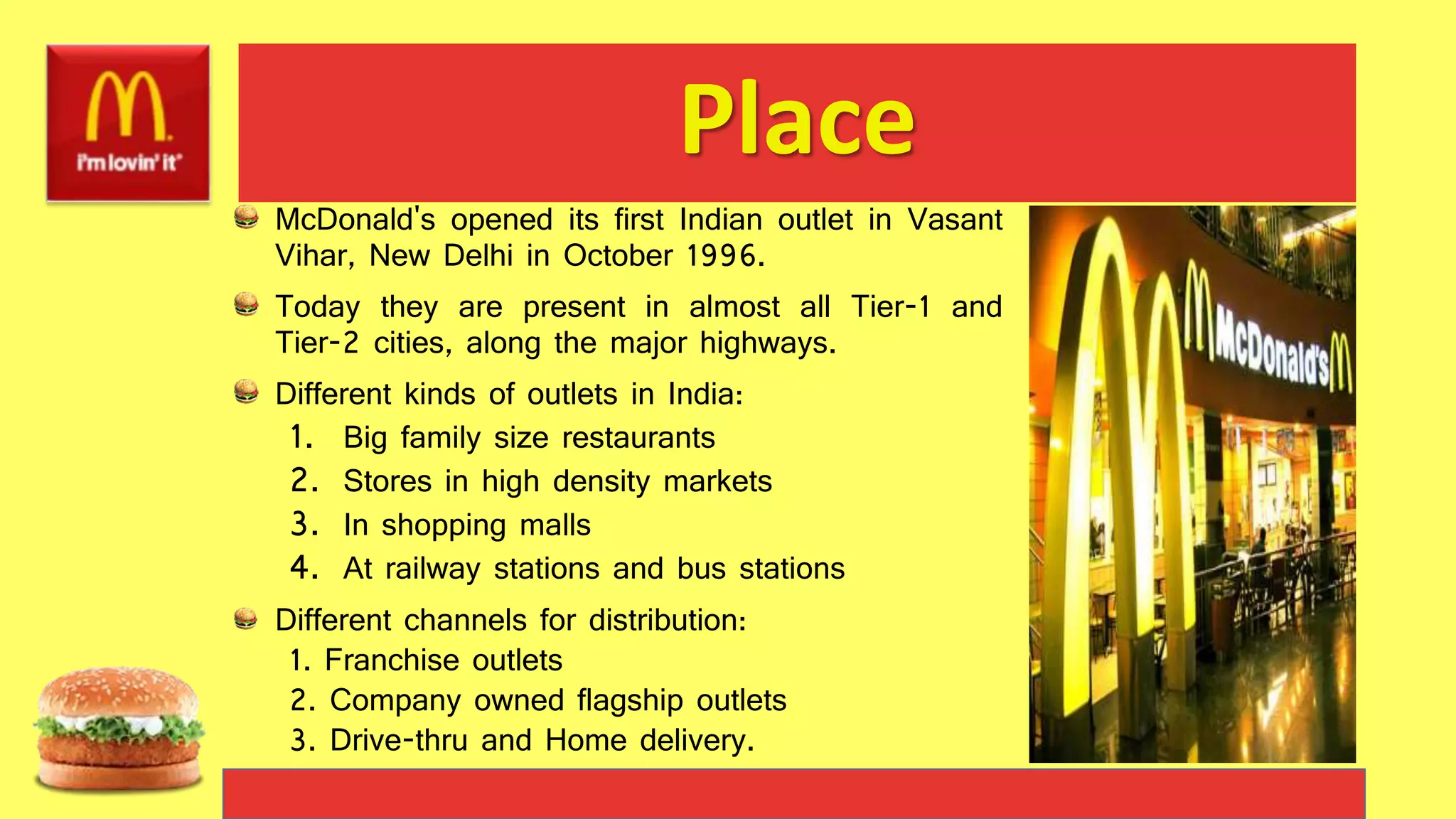 Place
McDonald's opened its first Indian outlet in Vasant
Vihar, New Delhi in October 1996.
Today they are present in almost all Tier-1 and
Tier-2 cities, along the major highways.
Different kinds of outlets in India:
1. Big family size restaurants
2. Stores in high density markets
3. In shopping malls
4. At railway stations and bus stations
Different channels for distribution:
1. Franchise outlets
2. Company owned flagship outlets
3. Drive-thru and Home delivery.
 