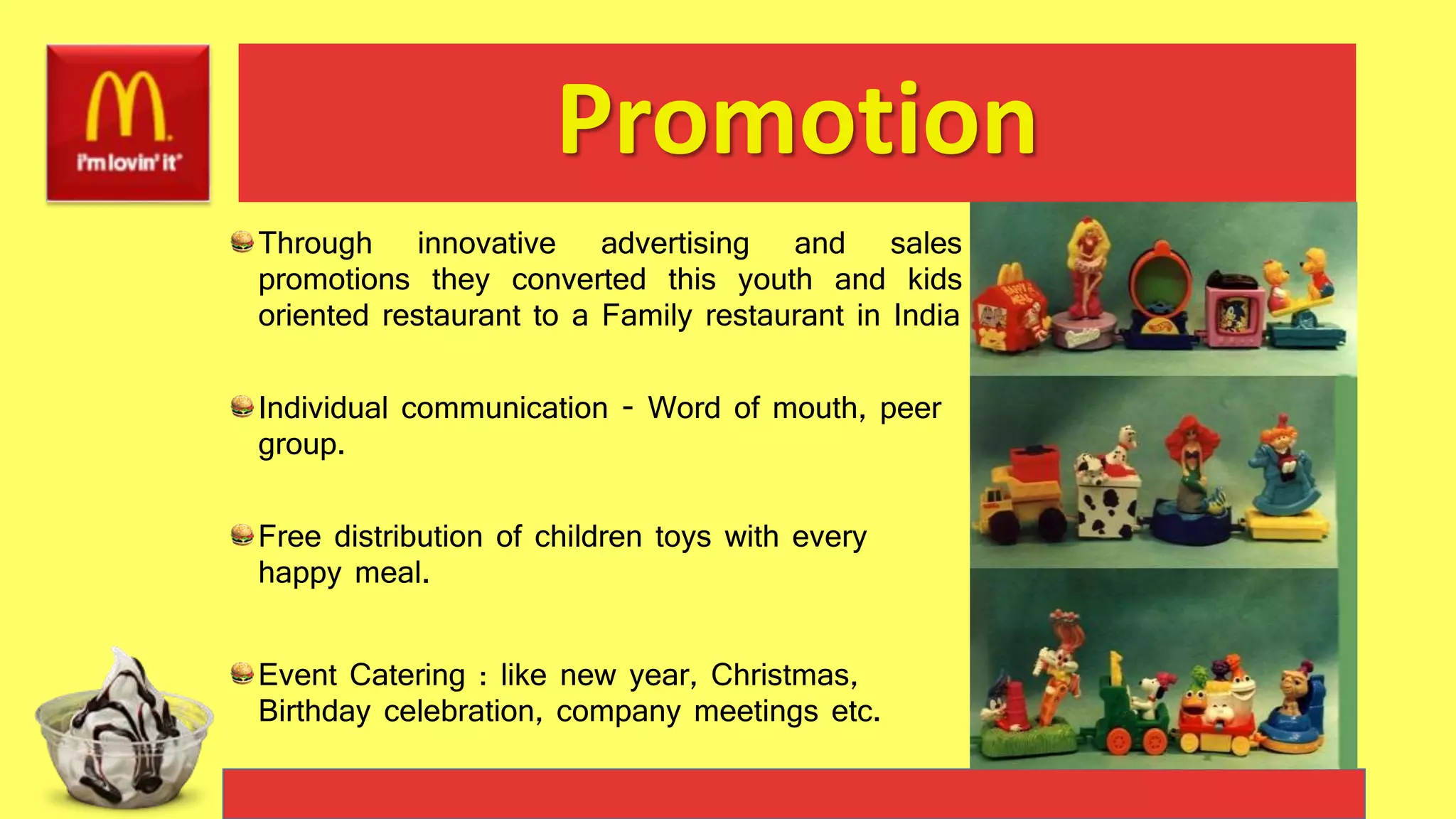 Promotion
Through innovative advertising and sales
promotions they converted this youth and kids
oriented restaurant to a Family restaurant in India
Individual communication - Word of mouth, peer
group.
Free distribution of children toys with every
happy meal.
Event Catering : like new year, Christmas,
Birthday celebration, company meetings etc.
 
