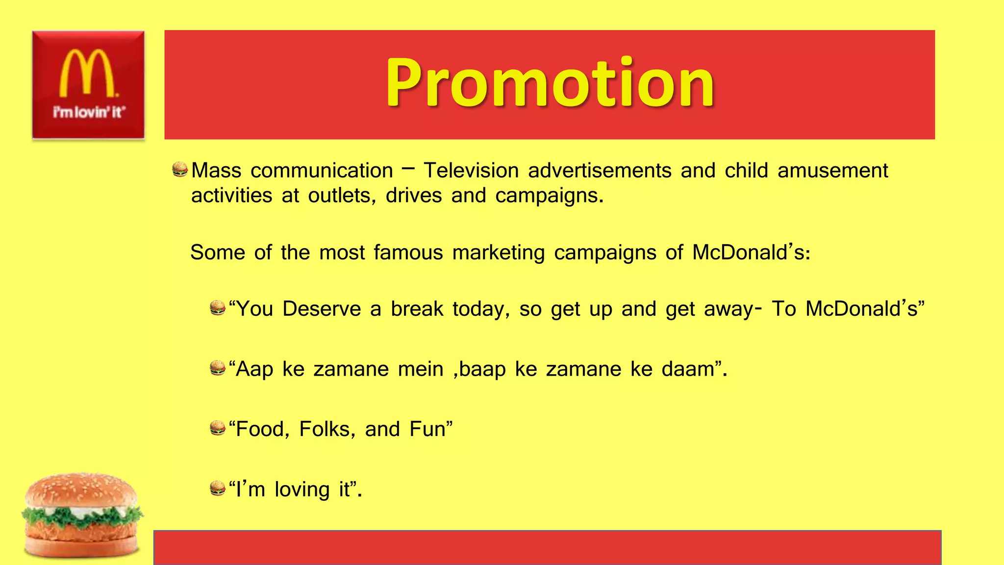 Promotion
Mass communication – Television advertisements and child amusement
activities at outlets, drives and campaigns.
Some of the most famous marketing campaigns of McDonald’s:
“You Deserve a break today, so get up and get away- To McDonald’s”
“Aap ke zamane mein ,baap ke zamane ke daam”.
“Food, Folks, and Fun”
“I’m loving it”.
 
