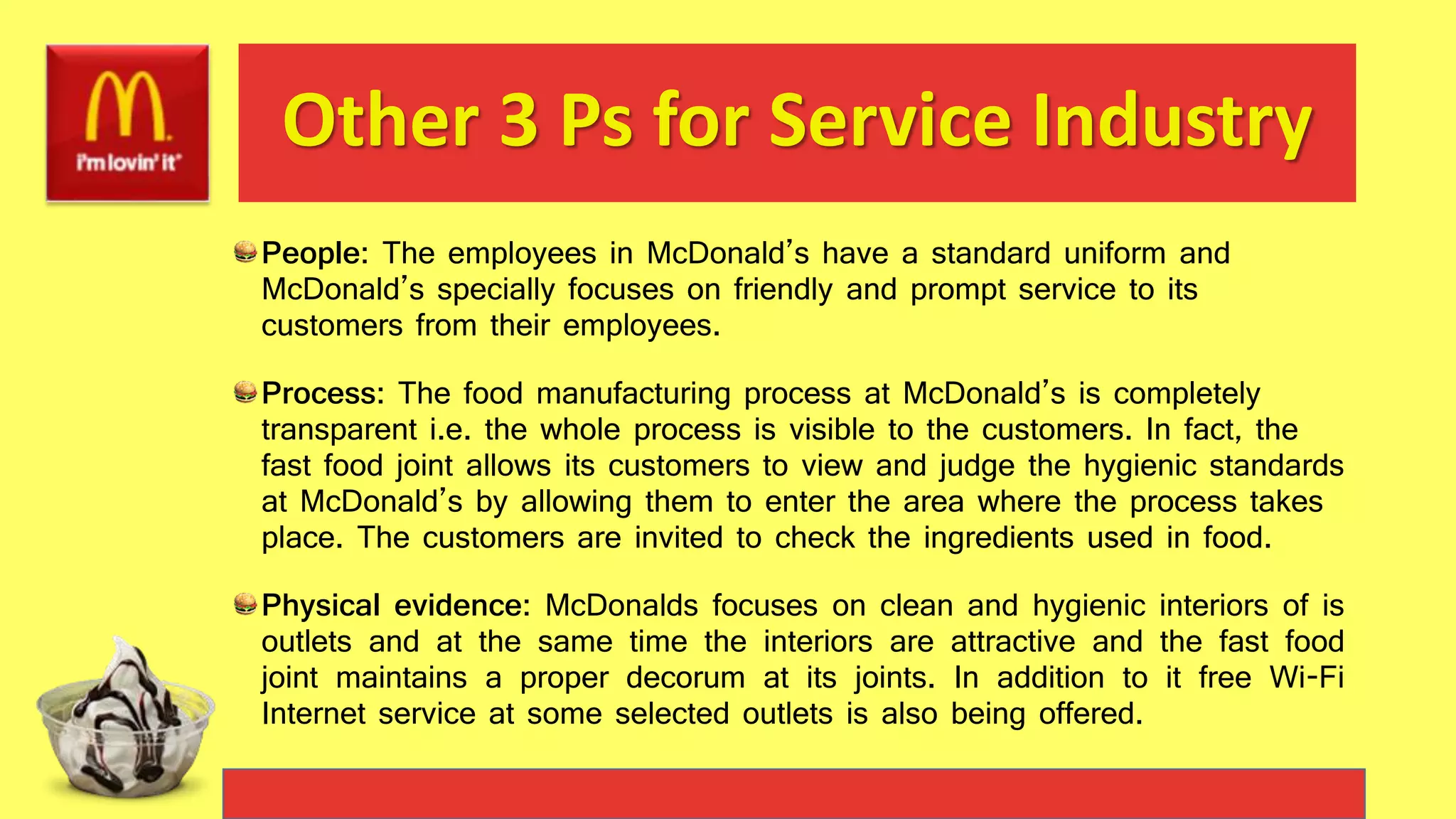 Other 3 Ps for Service Industry
People: The employees in McDonald’s have a standard uniform and
McDonald’s specially focuses on friendly and prompt service to its
customers from their employees.
Process: The food manufacturing process at McDonald’s is completely
transparent i.e. the whole process is visible to the customers. In fact, the
fast food joint allows its customers to view and judge the hygienic standards
at McDonald’s by allowing them to enter the area where the process takes
place. The customers are invited to check the ingredients used in food.
Physical evidence: McDonalds focuses on clean and hygienic interiors of is
outlets and at the same time the interiors are attractive and the fast food
joint maintains a proper decorum at its joints. In addition to it free Wi-Fi
Internet service at some selected outlets is also being offered.
 