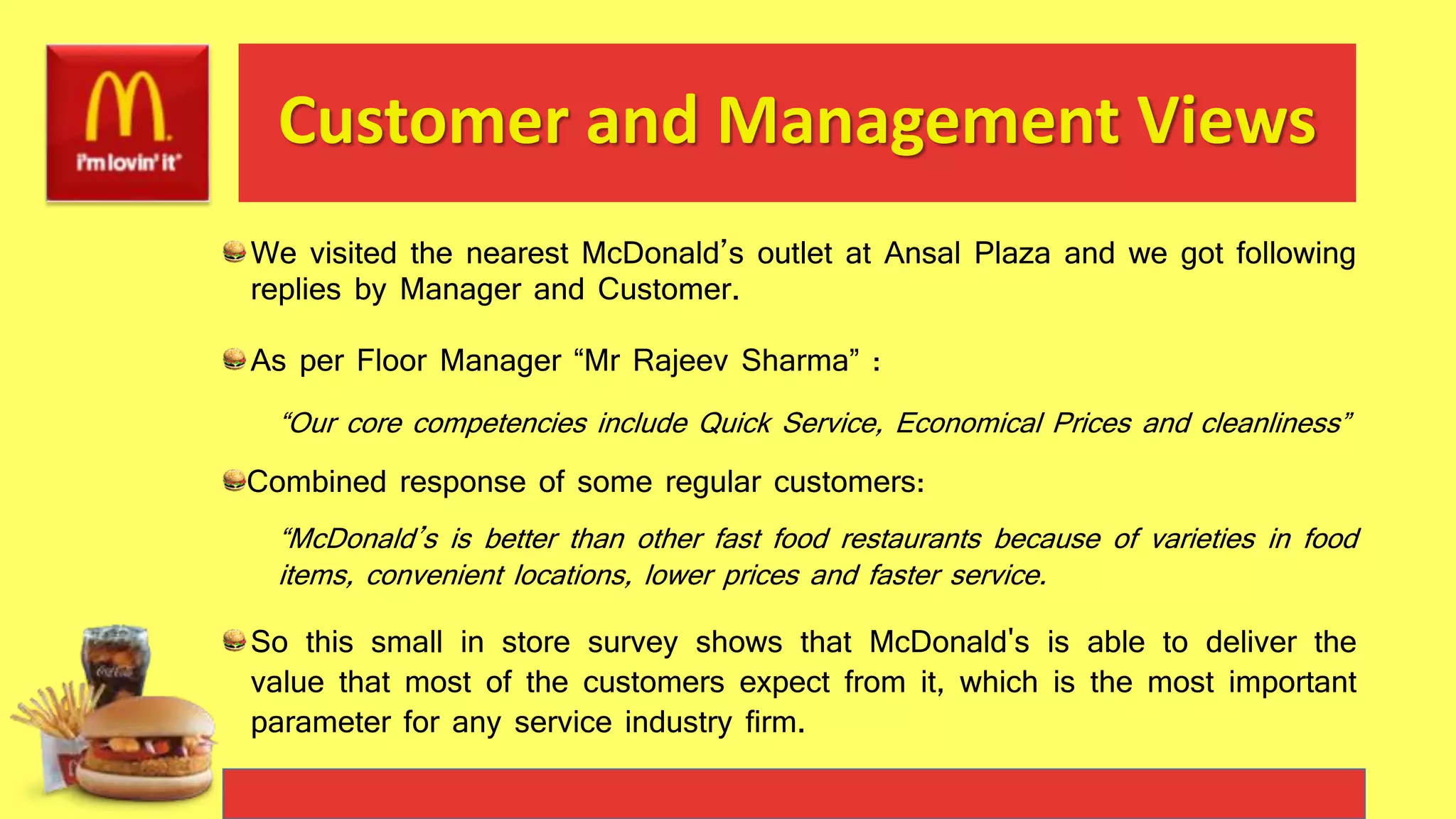 Customer and Management Views
We visited the nearest McDonald’s outlet at Ansal Plaza and we got following
replies by Manager and Customer.
As per Floor Manager “Mr Rajeev Sharma” :
“Our core competencies include Quick Service, Economical Prices and cleanliness”
Combined response of some regular customers:
“McDonald’s is better than other fast food restaurants because of varieties in food
items, convenient locations, lower prices and faster service.
So this small in store survey shows that McDonald's is able to deliver the
value that most of the customers expect from it, which is the most important
parameter for any service industry firm.
 