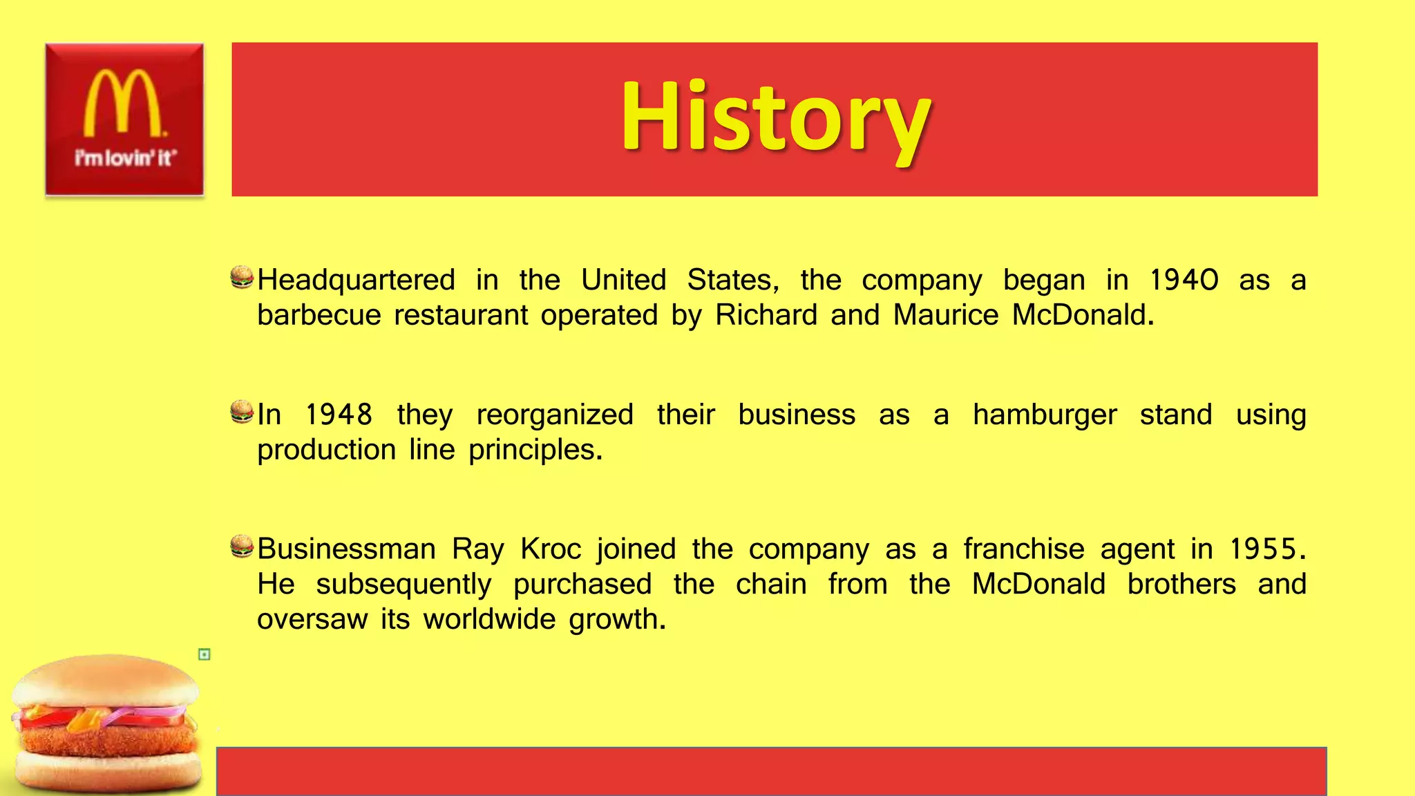 History
Headquartered in the United States, the company began in 1940 as a
barbecue restaurant operated by Richard and Maurice McDonald.
In 1948 they reorganized their business as a hamburger stand using
production line principles.
Businessman Ray Kroc joined the company as a franchise agent in 1955.
He subsequently purchased the chain from the McDonald brothers and
oversaw its worldwide growth.
 