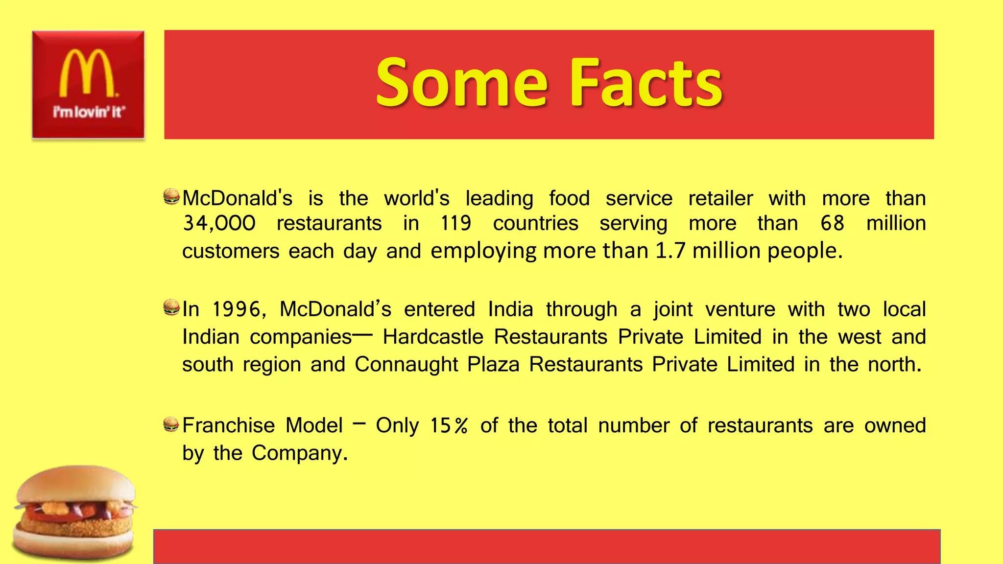 Some Facts
McDonald's is the world's leading food service retailer with more than
34,000 restaurants in 119 countries serving more than 68 million
customers each day and employing more than 1.7 million people.
In 1996, McDonald’s entered India through a joint venture with two local
Indian companies— Hardcastle Restaurants Private Limited in the west and
south region and Connaught Plaza Restaurants Private Limited in the north.
Franchise Model – Only 15% of the total number of restaurants are owned
by the Company.
 