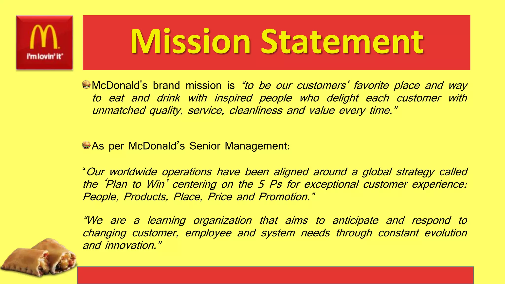 Mission Statement
McDonald's brand mission is “to be our customers' favorite place and way
to eat and drink with inspired people who delight each customer with
unmatched quality, service, cleanliness and value every time.”
As per McDonald’s Senior Management:
“Our worldwide operations have been aligned around a global strategy called
the ‘Plan to Win’ centering on the 5 Ps for exceptional customer experience:
People, Products, Place, Price and Promotion.”
“We are a learning organization that aims to anticipate and respond to
changing customer, employee and system needs through constant evolution
and innovation.”
 