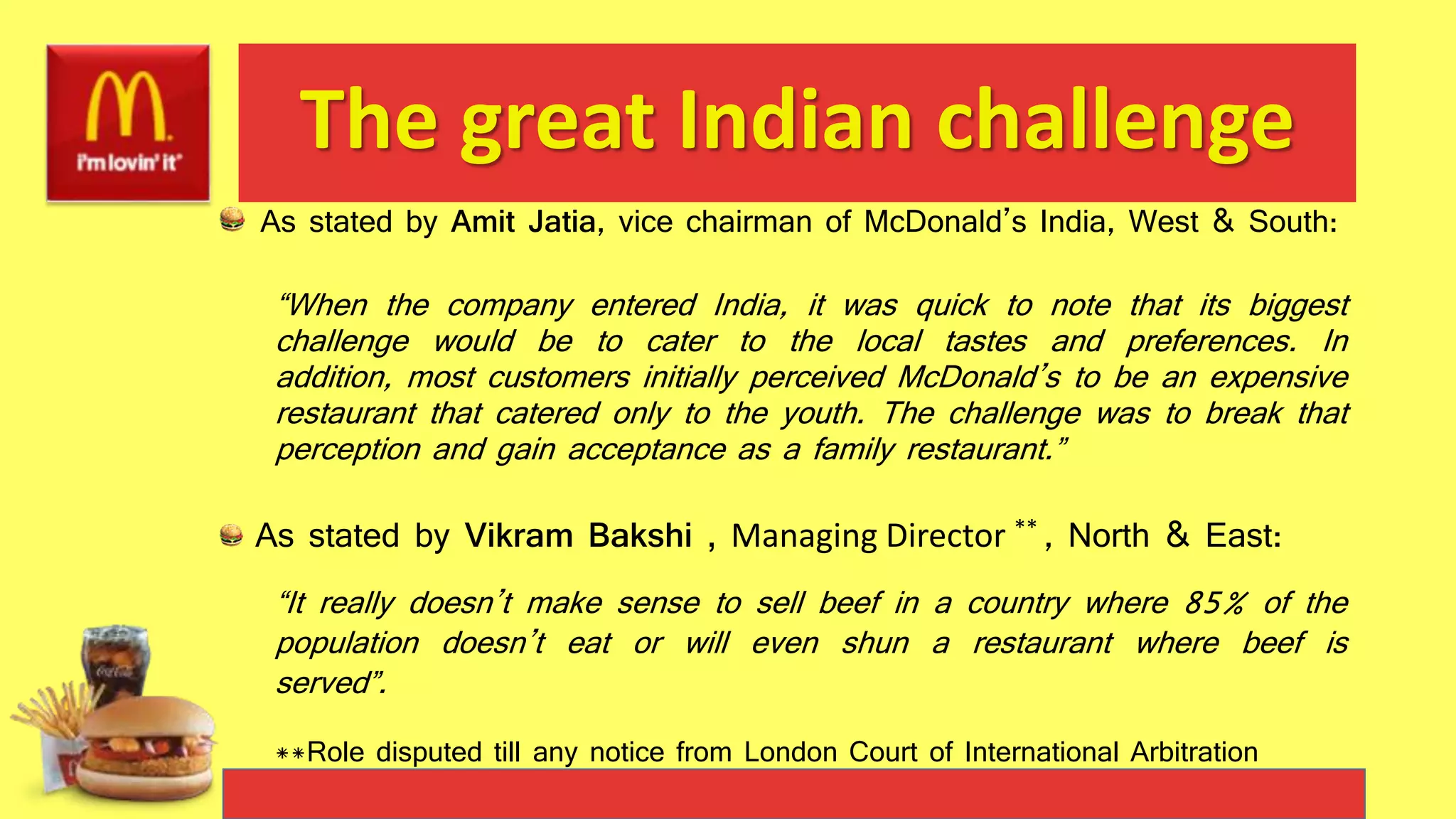 The great Indian challenge
As stated by Amit Jatia, vice chairman of McDonald’s India, West & South:
“When the company entered India, it was quick to note that its biggest
challenge would be to cater to the local tastes and preferences. In
addition, most customers initially perceived McDonald’s to be an expensive
restaurant that catered only to the youth. The challenge was to break that
perception and gain acceptance as a family restaurant.”
As stated by Vikram Bakshi , Managing Director ** , North & East:
“It really doesn’t make sense to sell beef in a country where 85% of the
population doesn’t eat or will even shun a restaurant where beef is
served”.
**Role disputed till any notice from London Court of International Arbitration
 
