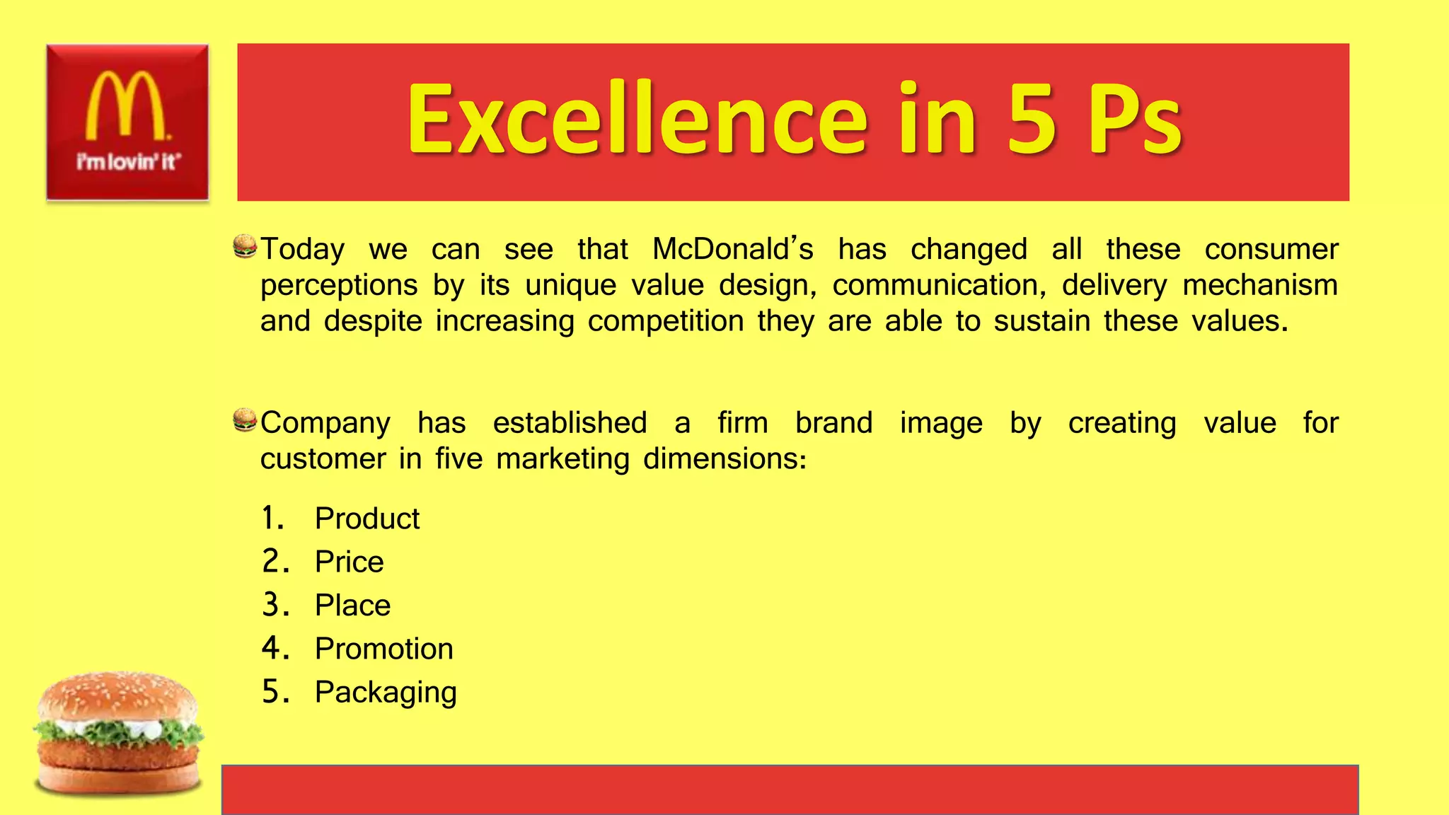 Excellence in 5 Ps
Today we can see that McDonald’s has changed all these consumer
perceptions by its unique value design, communication, delivery mechanism
and despite increasing competition they are able to sustain these values.
Company has established a firm brand image by creating value for
customer in five marketing dimensions:
1. Product
2. Price
3. Place
4. Promotion
5. Packaging
 