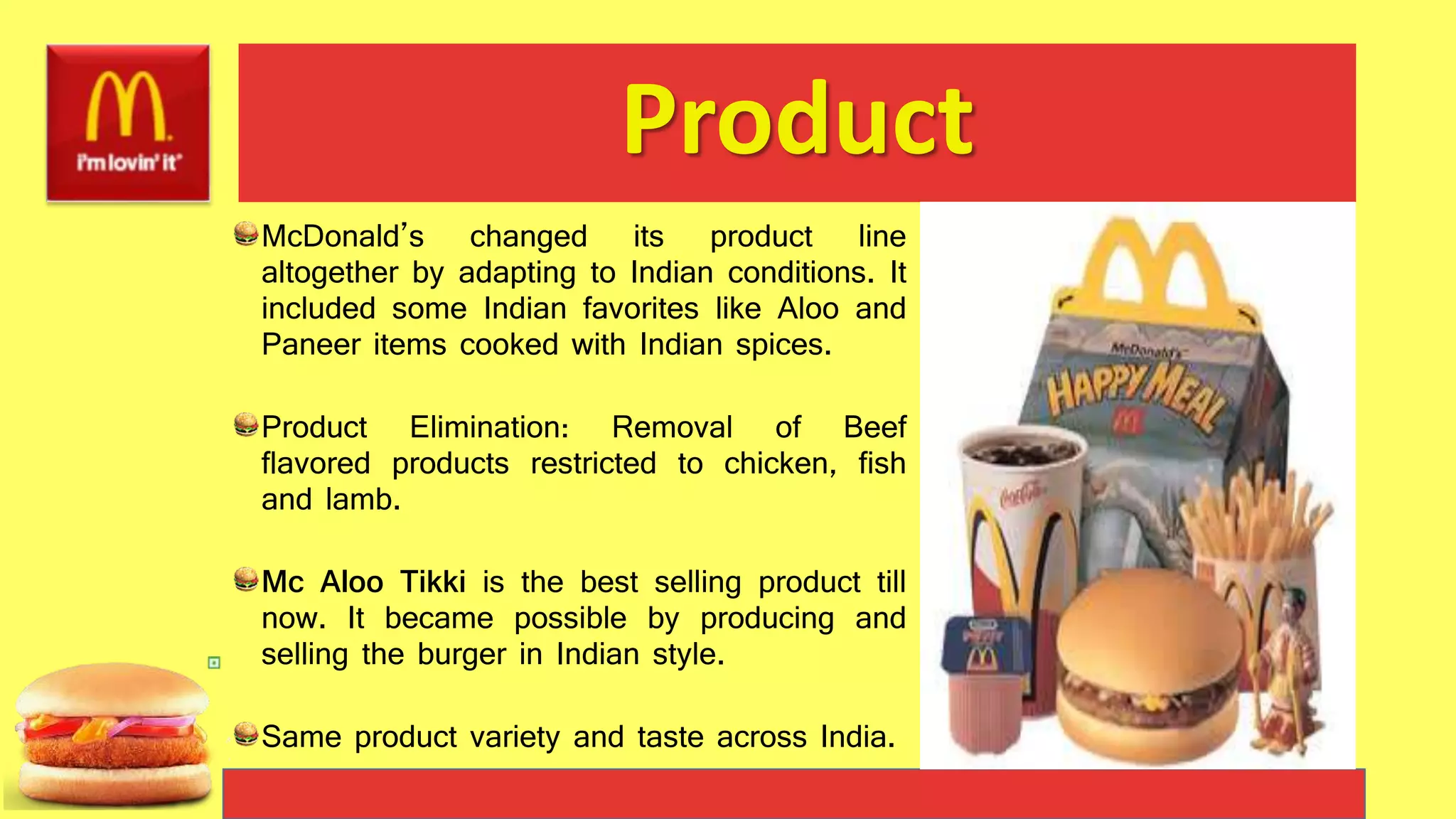 Product
McDonald’s changed its product line
altogether by adapting to Indian conditions. It
included some Indian favorites like Aloo and
Paneer items cooked with Indian spices.
Product Elimination: Removal of Beef
flavored products restricted to chicken, fish
and lamb.
Mc Aloo Tikki is the best selling product till
now. It became possible by producing and
selling the burger in Indian style.
Same product variety and taste across India.
 