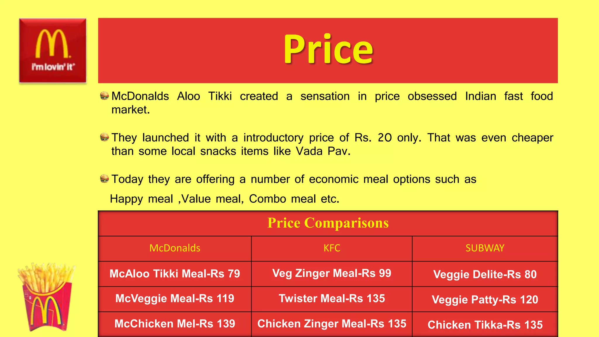 Price
McDonalds Aloo Tikki created a sensation in price obsessed Indian fast food
market.
They launched it with a introductory price of Rs. 20 only. That was even cheaper
than some local snacks items like Vada Pav.
Today they are offering a number of economic meal options such as
Happy meal ,Value meal, Combo meal etc.
Price Comparisons
McDonalds KFC SUBWAY
McAloo Tikki Meal-Rs 79 Veg Zinger Meal-Rs 99 Veggie Delite-Rs 80
McVeggie Meal-Rs 119 Twister Meal-Rs 135 Veggie Patty-Rs 120
McChicken Mel-Rs 139 Chicken Zinger Meal-Rs 135 Chicken Tikka-Rs 135
 