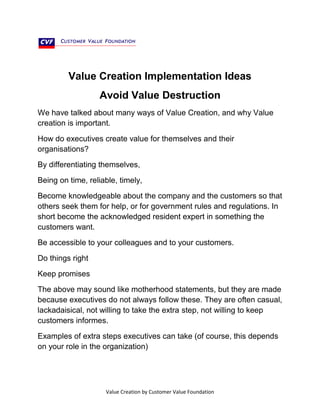 Value Creation Implementation Ideas
Avoid Value Destruction
We have talked about many ways of Value Creation, and why Value
creation is important.
How do executives create value for themselves and their
organisations?
By differentiating themselves,
Being on time, reliable, timely,
Become knowledgeable about the company and the customers so that
others seek them for help, or for government rules and regulations. In
short become the acknowledged resident expert in something the
customers want.
Be accessible to your colleagues and to your customers.
Do things right
Keep promises
The above may sound like motherhood statements, but they are made
because executives do not always follow these. They are often casual,
lackadaisical, not willing to take the extra step, not willing to keep
customers informes.
Examples of extra steps executives can take (of course, this depends
on your role in the organization)

Value Creation by Customer Value Foundation

 