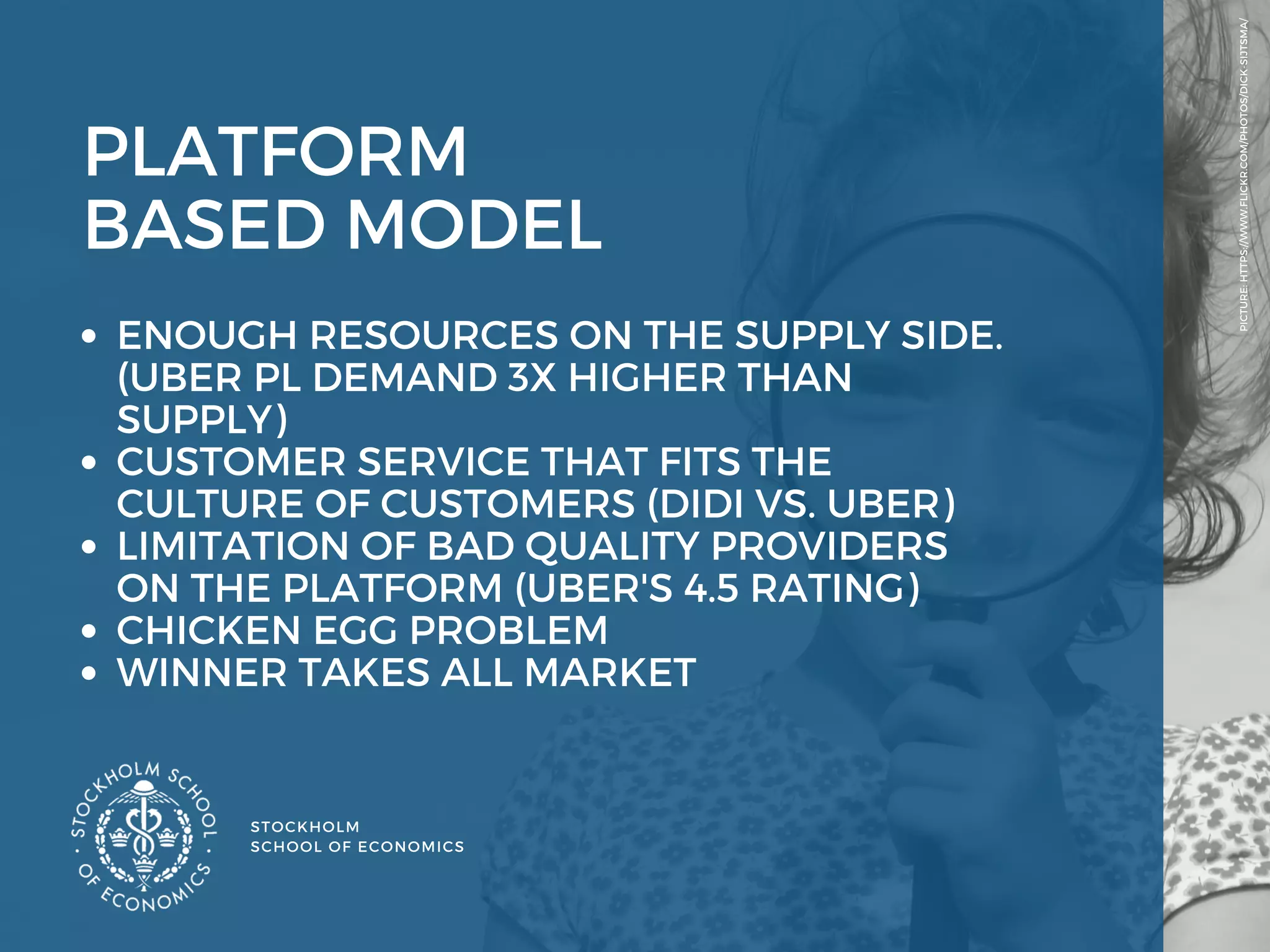 STOCKHOLM
SCHOOL OF ECONOMICS 
PICTURE: HTTPS://WWW.FLICKR.COM/PHOTOS/DICK-SIJTSMA/
PLATFORM 
BASED MODEL 
ENOUGH RESOURCES ON THE SUPPLY SIDE.
(UBER PL DEMAND 3X HIGHER THAN
SUPPLY) 
CUSTOMER SERVICE THAT FITS THE
CULTURE OF CUSTOMERS (DIDI VS. UBER) 
LIMITATION OF BAD QUALITY PROVIDERS
ON THE PLATFORM (UBER'S 4.5 RATING)
CHICKEN EGG PROBLEM 
WINNER TAKES ALL MARKET  
 