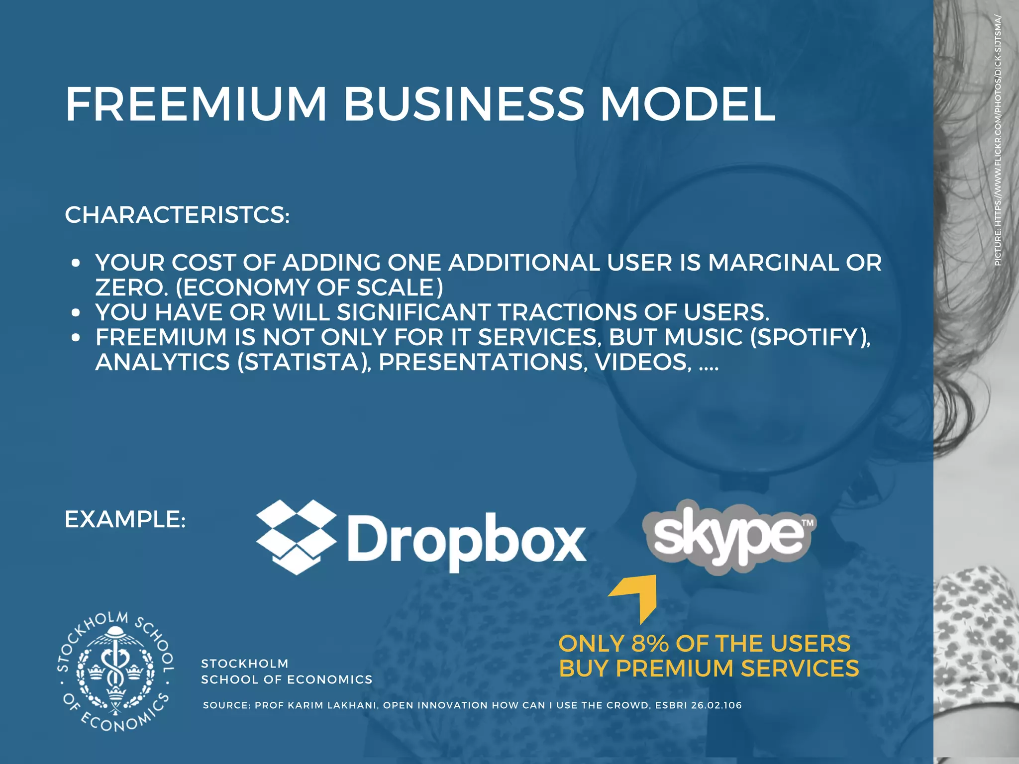 STOCKHOLM
SCHOOL OF ECONOMICS 
PICTURE: HTTPS://WWW.FLICKR.COM/PHOTOS/DICK-SIJTSMA/
SOURCE: PROF KARIM LAKHANI, OPEN INNOVATION HOW CAN I USE THE CROWD, ESBRI 26.02.106 
FREEMIUM BUSINESS MODEL 
EXAMPLE: 
CHARACTERISTCS: 
YOUR COST OF ADDING ONE ADDITIONAL USER IS MARGINAL OR
ZERO. (ECONOMY OF SCALE) 
YOU HAVE OR WILL SIGNIFICANT TRACTIONS OF USERS.
FREEMIUM IS NOT ONLY FOR IT SERVICES, BUT MUSIC (SPOTIFY),
ANALYTICS (STATISTA), PRESENTATIONS, VIDEOS, .... 
ONLY 8% OF THE USERS
BUY PREMIUM SERVICES 
 