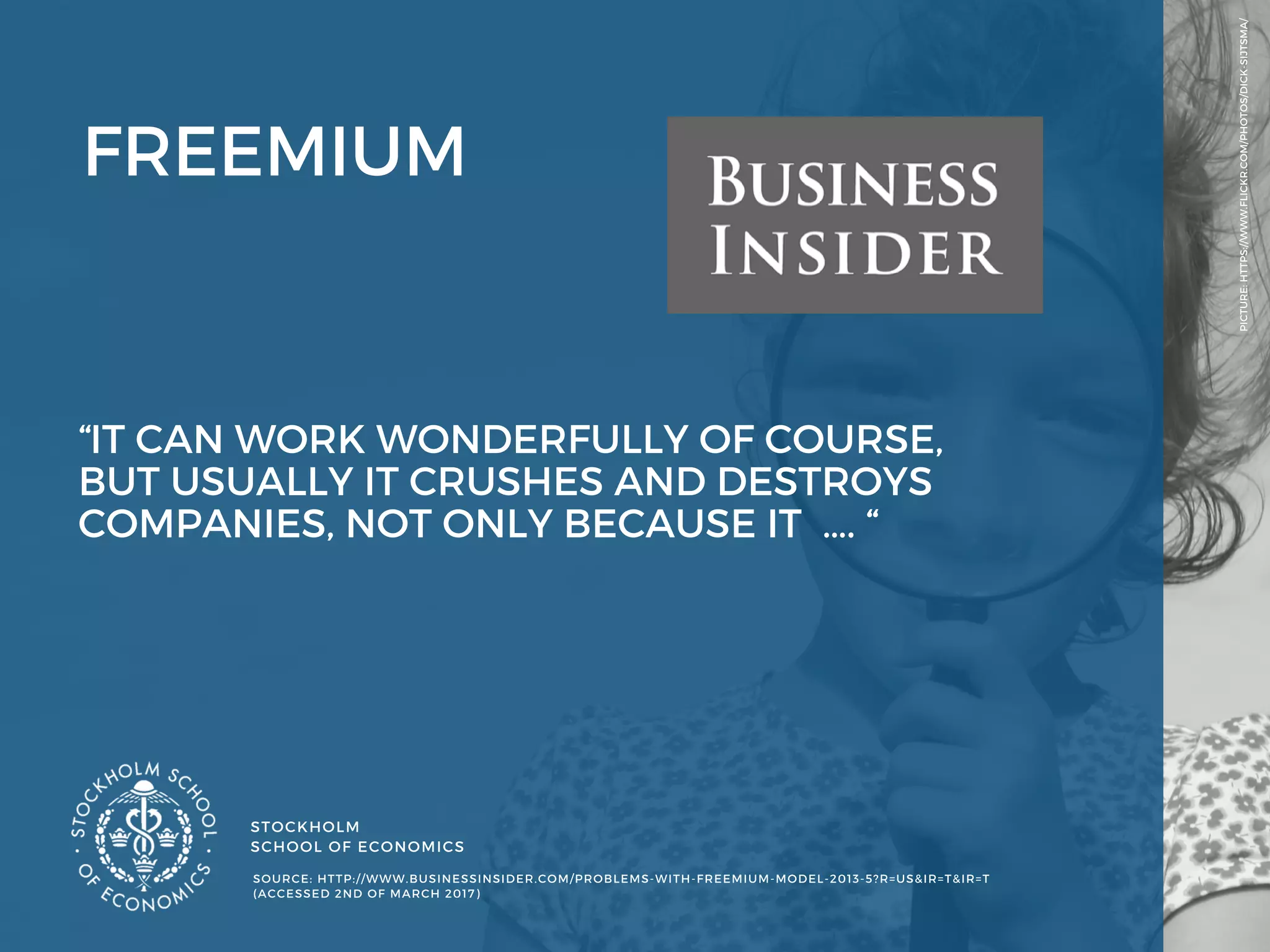 STOCKHOLM
SCHOOL OF ECONOMICS 
PICTURE: HTTPS://WWW.FLICKR.COM/PHOTOS/DICK-SIJTSMA/
SOURCE: HTTP://WWW.BUSINESSINSIDER.COM/PROBLEMS-WITH-FREEMIUM-MODEL-2013-5?R=US&IR=T&IR=T
(ACCESSED 2ND OF MARCH 2017) 
FREEMIUM
“IT CAN WORK WONDERFULLY OF COURSE,
BUT USUALLY IT CRUSHES AND DESTROYS
COMPANIES, NOT ONLY BECAUSE IT  …. “ 
 