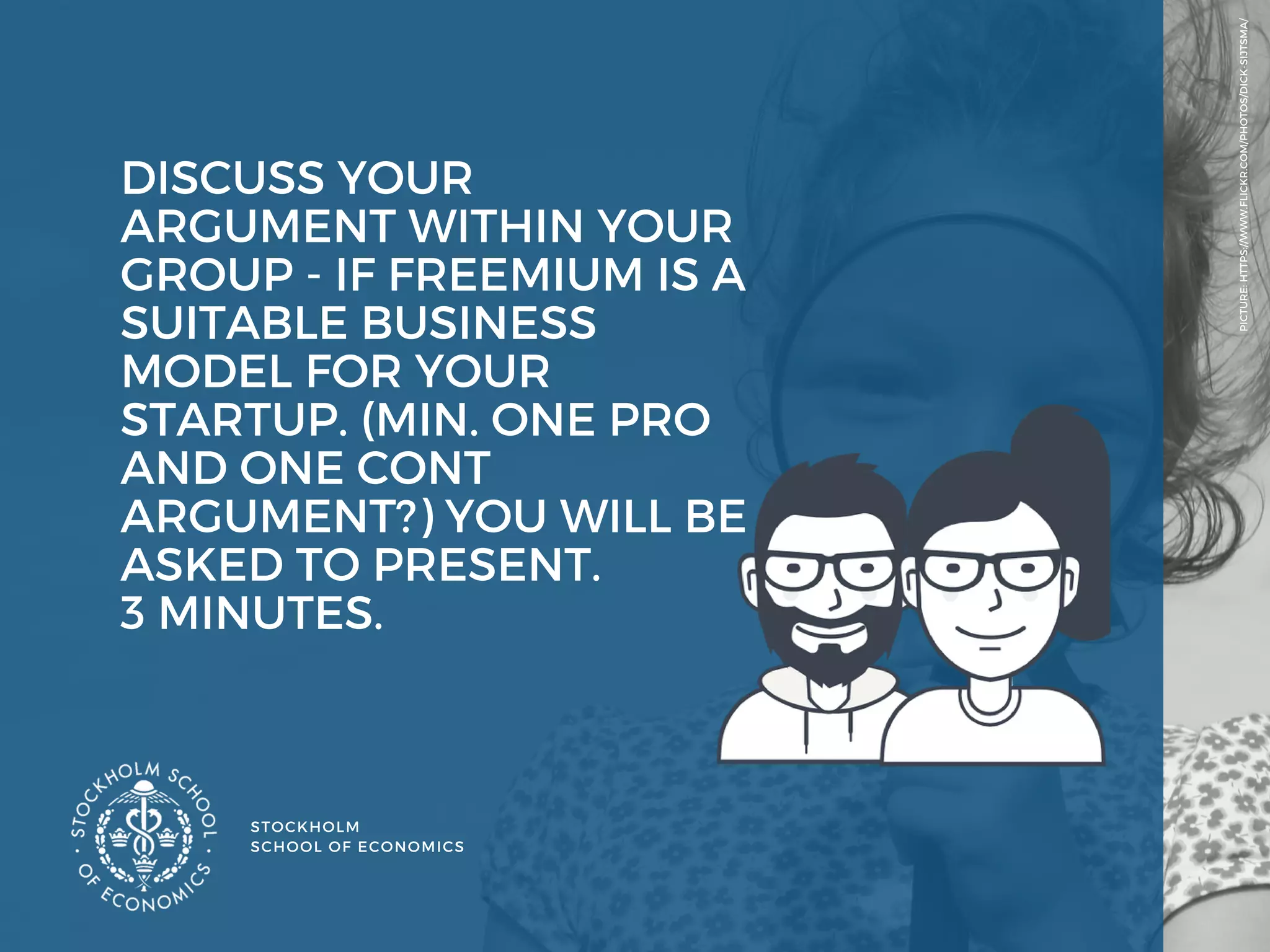 STOCKHOLM
SCHOOL OF ECONOMICS 
PICTURE: HTTPS://WWW.FLICKR.COM/PHOTOS/DICK-SIJTSMA/
DISCUSS YOUR
ARGUMENT WITHIN YOUR
GROUP - IF FREEMIUM IS A
SUITABLE BUSINESS
MODEL FOR YOUR
STARTUP. (MIN. ONE PRO
AND ONE CONT
ARGUMENT?) YOU WILL BE
ASKED TO PRESENT.
3 MINUTES. 
 
