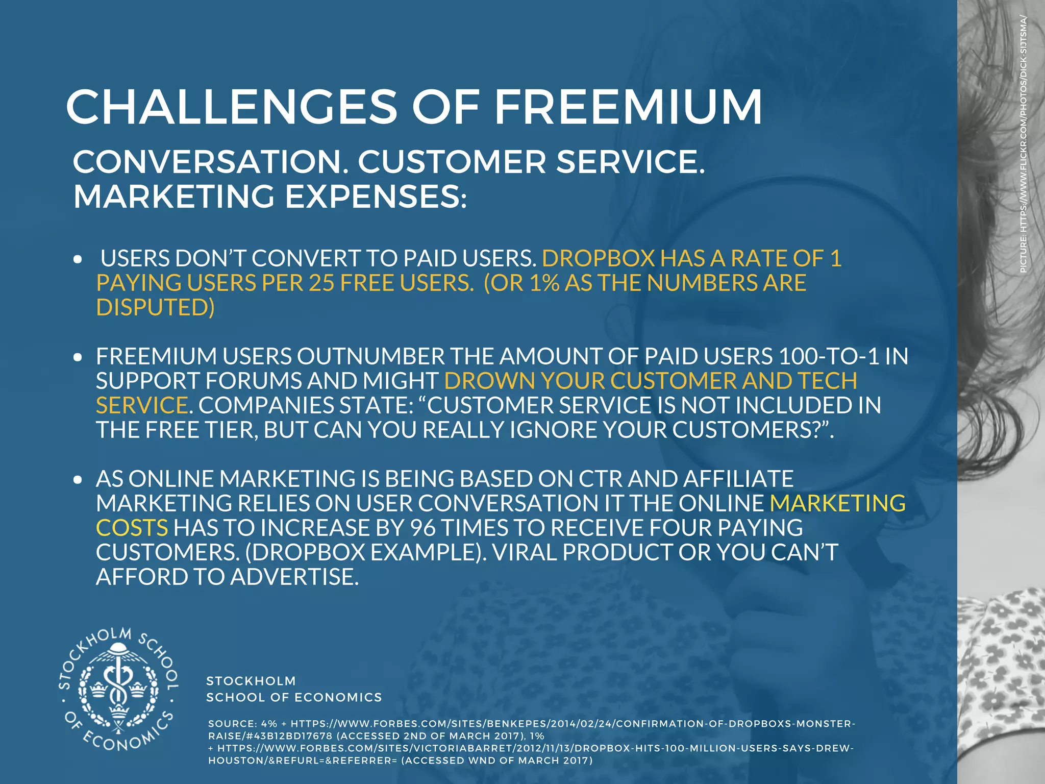 STOCKHOLM
SCHOOL OF ECONOMICS 
PICTURE: HTTPS://WWW.FLICKR.COM/PHOTOS/DICK-SIJTSMA/
SOURCE: 4% + HTTPS://WWW.FORBES.COM/SITES/BENKEPES/2014/02/24/CONFIRMATION-OF-DROPBOXS-MONSTER-
RAISE/#43B12BD17678 (ACCESSED 2ND OF MARCH 2017), 1%
+ HTTPS://WWW.FORBES.COM/SITES/VICTORIABARRET/2012/11/13/DROPBOX-HITS-100-MILLION-USERS-SAYS-DREW-
HOUSTON/&REFURL=&REFERRER= (ACCESSED WND OF MARCH 2017) 
CHALLENGES OF FREEMIUM
CONVERSATION. CUSTOMER SERVICE.
MARKETING EXPENSES: 
 USERS DON’T CONVERT TO PAID USERS. DROPBOX HAS A RATE OF 1
PAYING USERS PER 25 FREE USERS.  (OR 1% AS THE NUMBERS ARE
DISPUTED) 
FREEMIUM USERS OUTNUMBER THE AMOUNT OF PAID USERS 100-TO-1 IN
SUPPORT FORUMS AND MIGHT DROWN YOUR CUSTOMER AND TECH
SERVICE. COMPANIES STATE: “CUSTOMER SERVICE IS NOT INCLUDED IN
THE FREE TIER, BUT CAN YOU REALLY IGNORE YOUR CUSTOMERS?”. 
AS ONLINE MARKETING IS BEING BASED ON CTR AND AFFILIATE
MARKETING RELIES ON USER CONVERSATION IT THE ONLINE MARKETING
COSTS HAS TO INCREASE BY 96 TIMES TO RECEIVE FOUR PAYING
CUSTOMERS. (DROPBOX EXAMPLE). VIRAL PRODUCT OR YOU CAN’T
AFFORD TO ADVERTISE. 
 