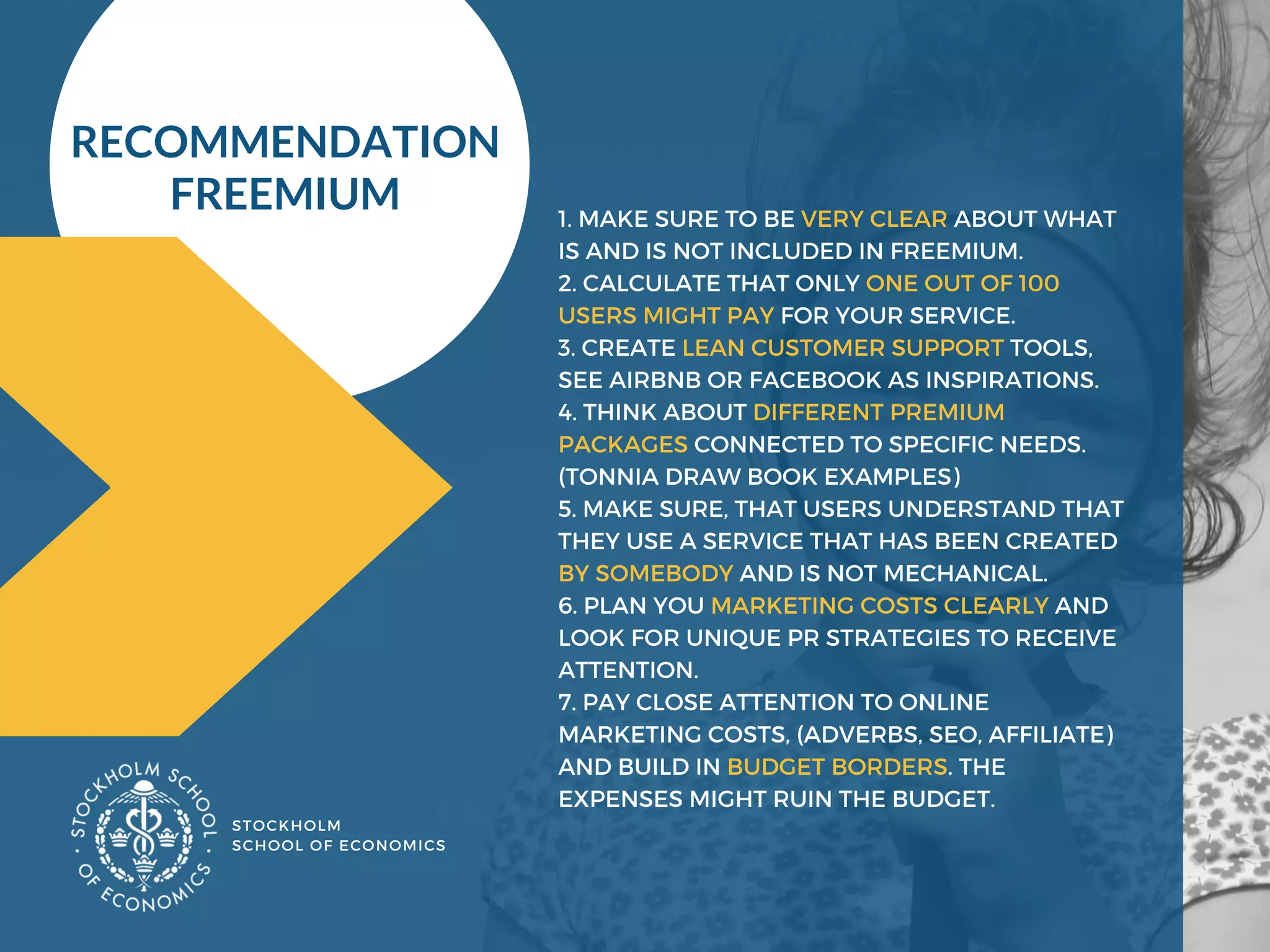 STOCKHOLM
SCHOOL OF ECONOMICS 
1. MAKE SURE TO BE VERY CLEAR ABOUT WHAT
IS AND IS NOT INCLUDED IN FREEMIUM.
2. CALCULATE THAT ONLY ONE OUT OF 100
USERS MIGHT PAY FOR YOUR SERVICE.
3. CREATE LEAN CUSTOMER SUPPORT TOOLS,
SEE AIRBNB OR FACEBOOK AS INSPIRATIONS.
4. THINK ABOUT DIFFERENT PREMIUM
PACKAGES CONNECTED TO SPECIFIC NEEDS.
(TONNIA DRAW BOOK EXAMPLES) 
5. MAKE SURE, THAT USERS UNDERSTAND THAT
THEY USE A SERVICE THAT HAS BEEN CREATED
BY SOMEBODY AND IS NOT MECHANICAL.
6. PLAN YOU MARKETING COSTS CLEARLY AND
LOOK FOR UNIQUE PR STRATEGIES TO RECEIVE
ATTENTION.
7. PAY CLOSE ATTENTION TO ONLINE
MARKETING COSTS, (ADVERBS, SEO, AFFILIATE)
AND BUILD IN BUDGET BORDERS. THE
EXPENSES MIGHT RUIN THE BUDGET. 
RECOMMENDATION 
FREEMIUM 
 