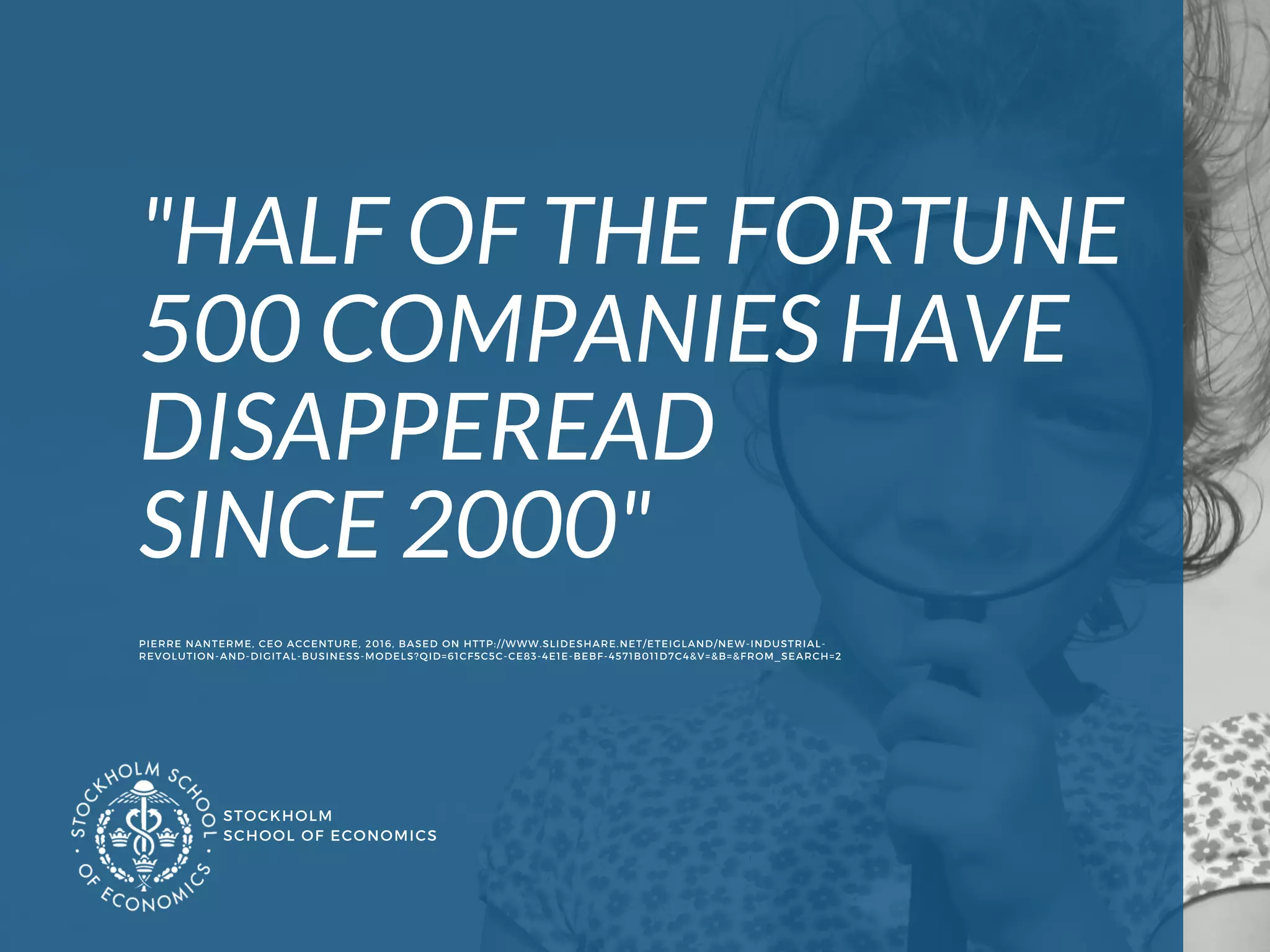 STOCKHOLM
SCHOOL OF ECONOMICS 
"HALF OF THE FORTUNE
500 COMPANIES HAVE 
DISAPPEREAD 
SINCE 2000"
PIERRE NANTERME, CEO ACCENTURE, 2016, BASED ON HTTP://WWW.SLIDESHARE.NET/ETEIGLAND/NEW-INDUSTRIAL-
REVOLUTION-AND-DIGITAL-BUSINESS-MODELS?QID=61CF5C5C-CE83-4E1E-BEBF-4571B011D7C4&V=&B=&FROM_SEARCH=2 
 