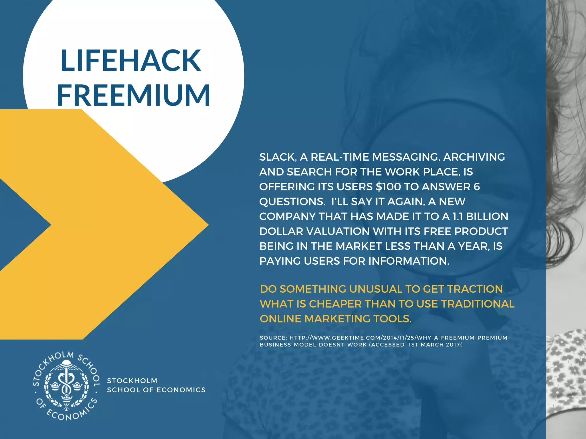 STOCKHOLM
SCHOOL OF ECONOMICS 
SLACK, A REAL-TIME MESSAGING, ARCHIVING
AND SEARCH FOR THE WORK PLACE, IS
OFFERING ITS USERS $100 TO ANSWER 6
QUESTIONS.  I’LL SAY IT AGAIN, A NEW
COMPANY THAT HAS MADE IT TO A 1.1 BILLION
DOLLAR VALUATION WITH ITS FREE PRODUCT
BEING IN THE MARKET LESS THAN A YEAR, IS
PAYING USERS FOR INFORMATION.
LIFEHACK 
FREEMIUM
SOURCE: HTTP://WWW.GEEKTIME.COM/2014/11/25/WHY-A-FREEMIUM-PREMIUM-
BUSINESS-MODEL-DOESNT-WORK (ACCESSED  1ST MARCH 2017( 
DO SOMETHING UNUSUAL TO GET TRACTION
WHAT IS CHEAPER THAN TO USE TRADITIONAL
ONLINE MARKETING TOOLS. 
 