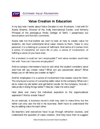 Value Creation in Education
In my last note I wrote about Value Creation in non B-schools. I met with Dr
Kavita Sharma, Director of the India International Center, and formerly
Principal of the prestigious Hindu College of Delhi. I paraphrase our
conversation and Kavita’s comments.
Kavita told me that before we start to look at how to create value for
students, we must understand what value means to them. Value is very
personal: it is a feeling of a sense of fulfilment. And some of it comes from
a sense of ownership (of one’s life or job), a sense of involvement, of
fulfilling a vision (if you have one).
For a student, it could be “am I employable?” and value creation could help
him with “how can I become employable?”
And so campus interviewers have to ask what the student considers value
and how will you create value? What are you passionate about? What
keeps you or will keep you awake at night?
And for employees it is a sense of involvement that creates value for them.
The employee’s sense of ownership adds value to the company What can I
do to make my job better and get better results for the company, how do I
take pride in doing things better? How do I take the extra step?
How does one marry the individual aspiration to the organisational
aspiration? And to create Value?
As an example, a business owner’s child may wish to make films, but the
father can only see the kid in his business. Both have to understand the
key to adding value for each other.
So teachers and executives have to go through refresher courses, and
understand the question of value creation. And they have then to suggest
Value Creation by Customer Value Foundation

 