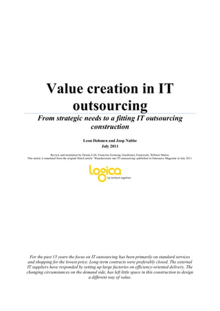 Value creation in IT
                   outsourcing
        From strategic needs to a fitting IT outsourcing
                         construction
                                              Leon Dohmen and Joop Nabbe
                                                      July 2011

                      Review and translation by Dennis Coll, Francoise Eemsing, Gianfranco Franceschi, William Martin.
This article is translated from the original Dutch article ‘Waardecreatie met IT-outsourcing’ published in Outsource Magazine in July 2011.




  For the past 15 years the focus on IT outsourcing has been primarily on standard services
 and shopping for the lowest price. Long-term contracts were preferably closed. The external
IT suppliers have responded by setting up large factories on efficiency-oriented delivery. The
changing circumstances on the demand side, has left little space in this construction to design
                                   a different way of value.
 