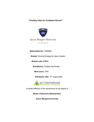 “Creating Value for Caribbean School”
Matriculation No: 18009628
Module: Directing Strategy for Value Creation
Module code: BM082
Submitted to: Pradeep Raj Pandey
Word count: 3749
Submission date: 14th
August 2020
In partial fulfillment of the requirements for the degree of
Master of Business Administration
Queen Margaret University
 