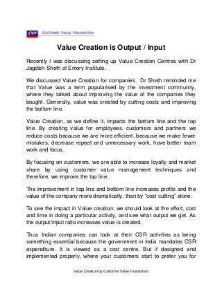 Value Creation is Output / Input
Recently I was discussing setting up Value Creation Centres with Dr
Jagdish Sheth of Emory Institute.
We discussed Value Creation for companies. Dr Sheth reminded me
that Value was a term popularised by the investment community,
where they talked about improving the value of the companies they
bought. Generally, value was created by cutting costs and improving
the bottom line.
Value Creation, as we define it, impacts the bottom line and the top
line. By creating value for employees, customers and partners we
reduce costs because we are more efficient, because we make fewer
mistakes, decrease repeat and unnecessary work, have better team
work and focus.
By focusing on customers, we are able to increase loyalty and market
share by using customer value management techniques and
therefore, we improve the top line.
The improvement in top line and bottom line increases profits and the
value of the company more dramatically, than by “cost cutting” alone.
To see the impact in Value creation, we should look at the effort, cost
and time in doing a particular activity, and see what output we get. As
the output/input ratio increases value is created.
Thus Indian companies can look at their CSR activities as being
something essential because the government in India mandates CSR
expenditure. It is viewed as a cost centre. But if designed and
implemented properly, where your customers start to prefer you for
Value Creation by Customer Value Foundation

 