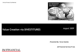 Strictly Private & Confidential




                                                    August 2009
Value Creation via DIVESTITURES



                                  Presented By: Varun Goenka


                                           JM Financial Services P Ltd.
 
