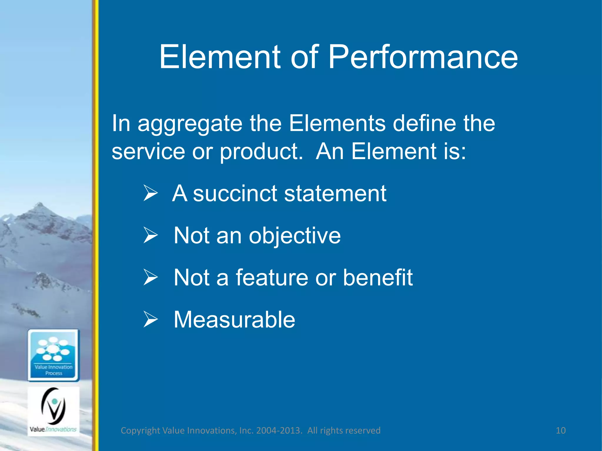 Element of Performance 
In aggregate the Elements define the 
service or product. An Element is: 
 A succinct statement 
 Not an objective 
 Not a feature or benefit 
 Measurable 
Copyright Value Innovations, Inc. 2004-2013. All rights reserved 10 
 