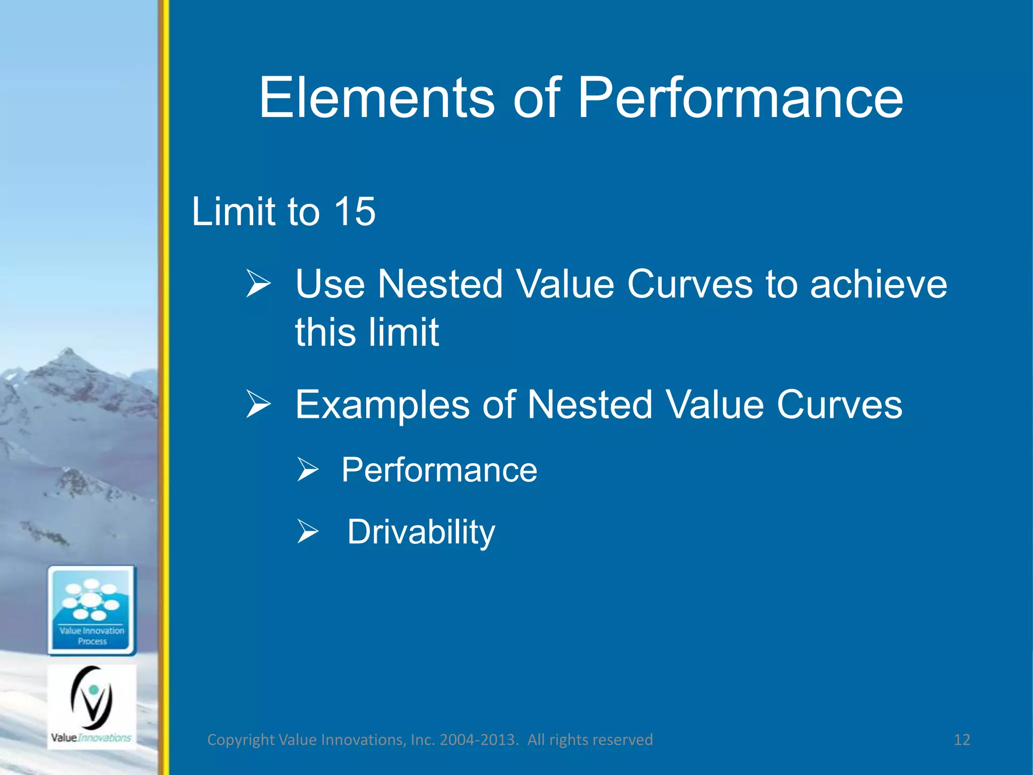 Elements of Performance 
Limit to 15 
 Use Nested Value Curves to achieve 
this limit 
 Examples of Nested Value Curves 
 Performance 
 Drivability 
Copyright Value Innovations, Inc. 2004-2013. All rights reserved 12 
 