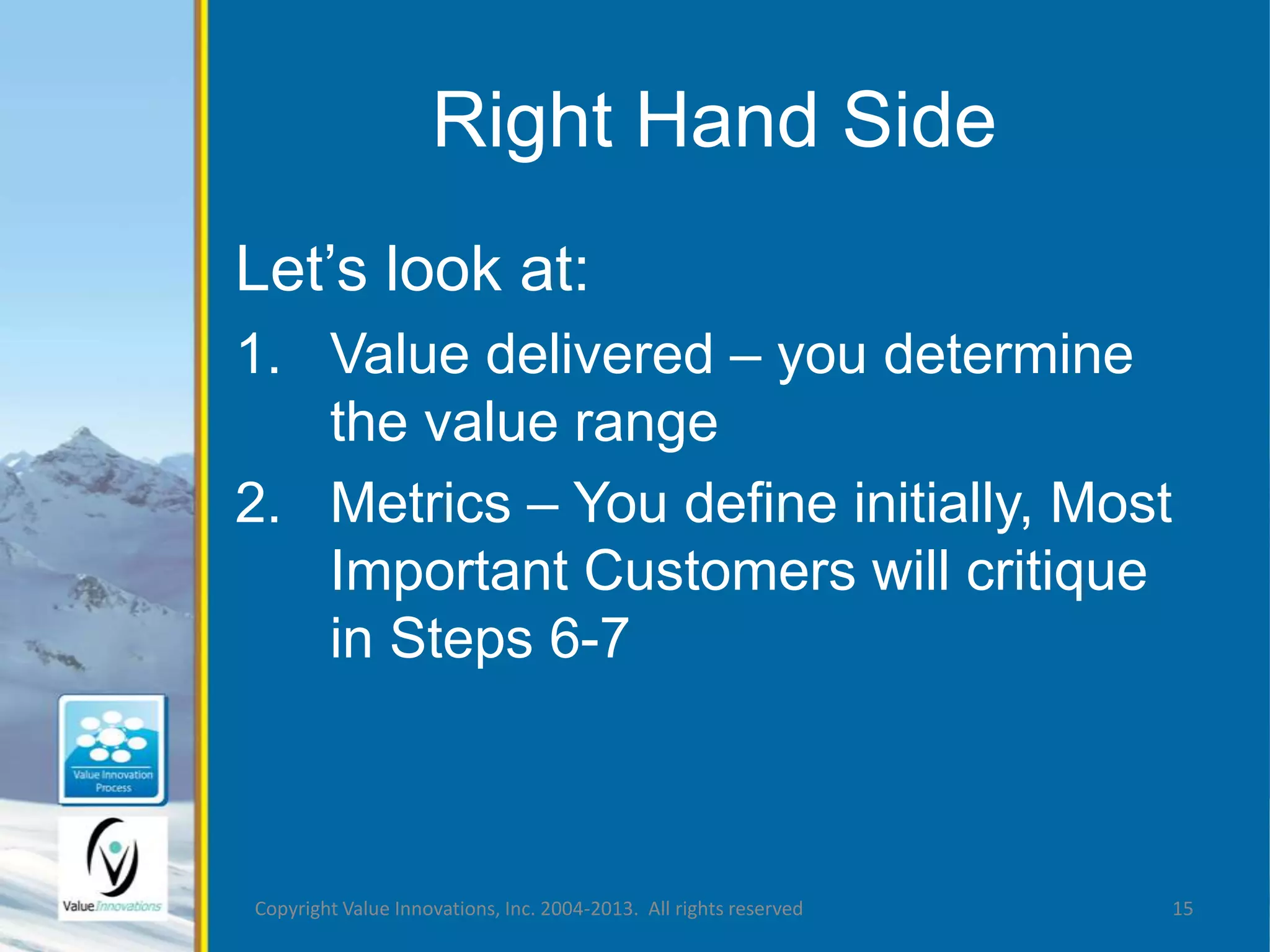 Right Hand Side 
Let’s look at: 
1. Value delivered – you determine 
the value range 
2. Metrics – You define initially, Most 
Important Customers will critique 
in Steps 6-7 
Copyright Value Innovations, Inc. 2004-2013. All rights reserved 15 
 