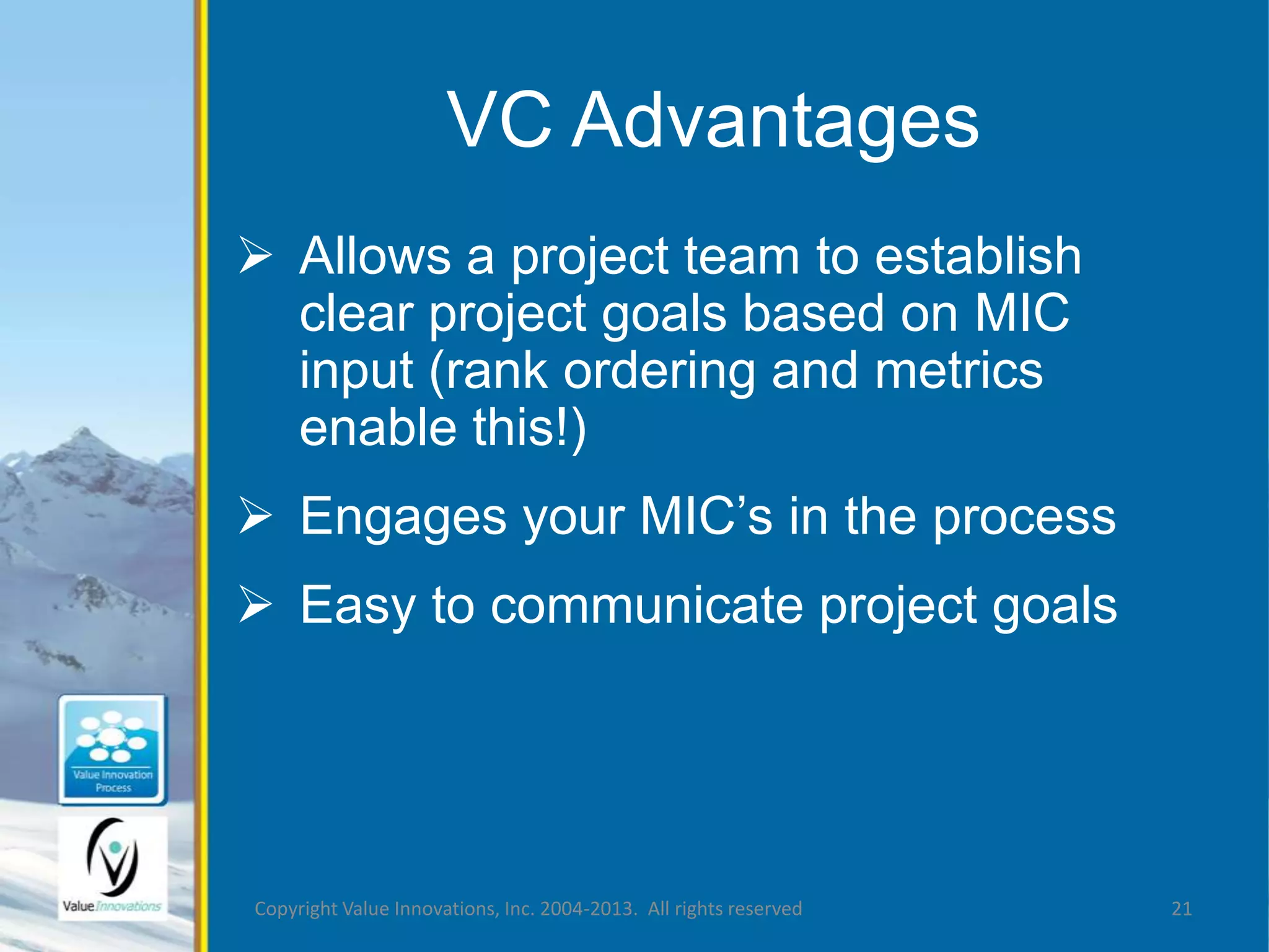 VC Advantages 
 Allows a project team to establish 
clear project goals based on MIC 
input (rank ordering and metrics 
enable this!) 
 Engages your MIC’s in the process 
 Easy to communicate project goals 
Copyright Value Innovations, Inc. 2004-2013. All rights reserved 21 
 