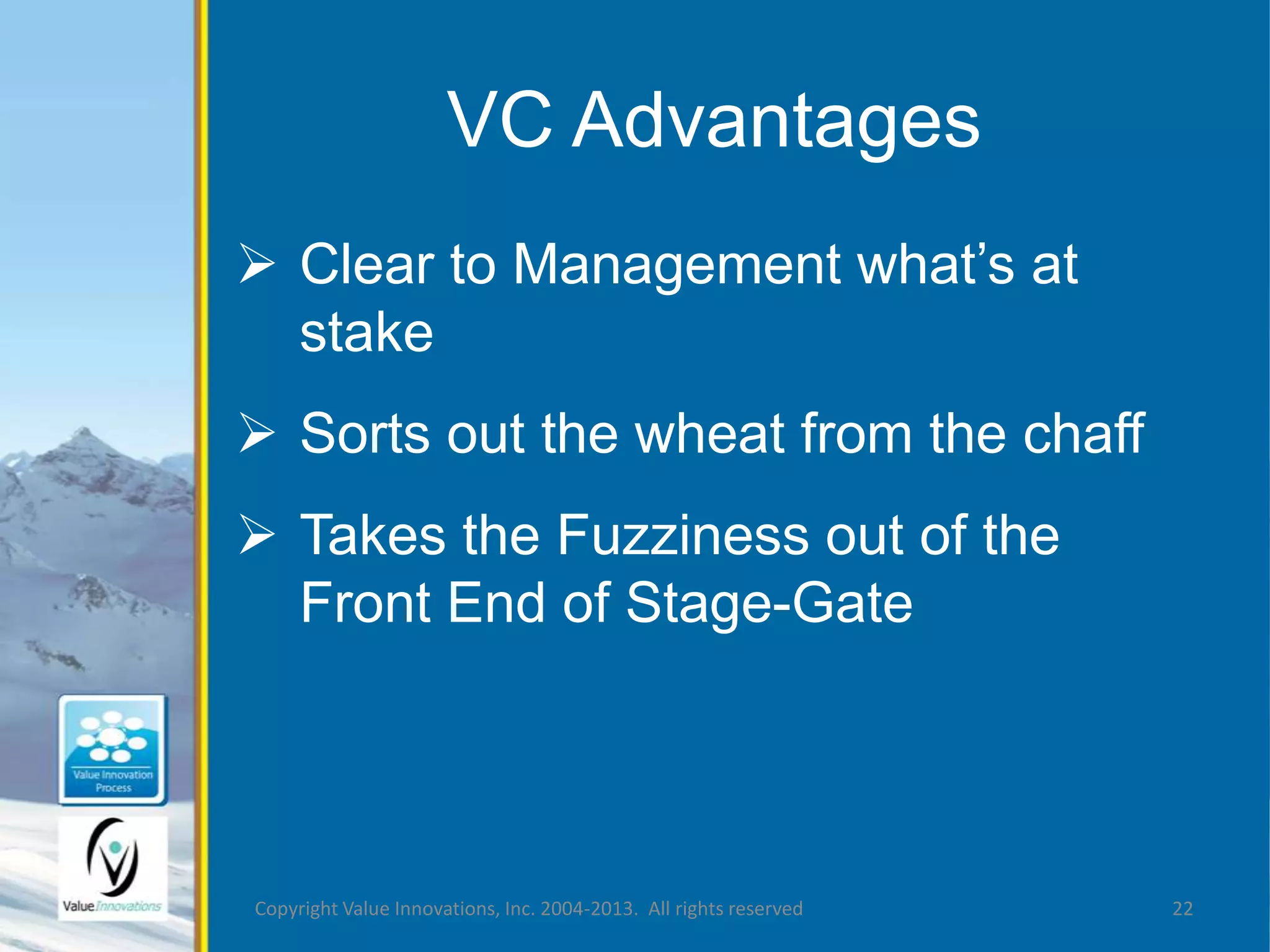 VC Advantages 
 Clear to Management what’s at 
stake 
 Sorts out the wheat from the chaff 
 Takes the Fuzziness out of the 
Front End of Stage-Gate 
Copyright Value Innovations, Inc. 2004-2013. All rights reserved 22 
 