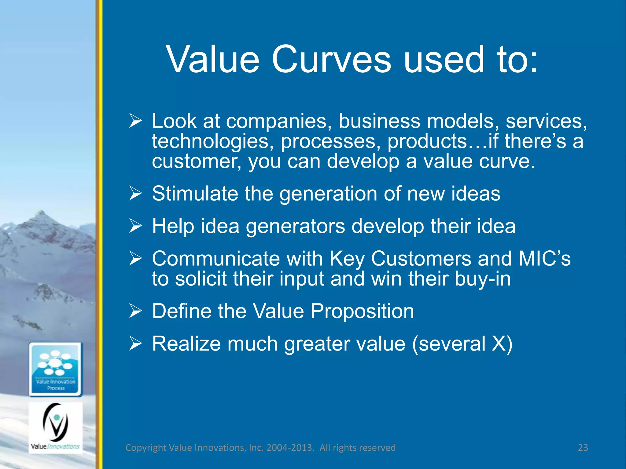 Value Curves used to: 
 Look at companies, business models, services, 
technologies, processes, products…if there’s a 
customer, you can develop a value curve. 
 Stimulate the generation of new ideas 
 Help idea generators develop their idea 
 Communicate with Key Customers and MIC’s 
to solicit their input and win their buy-in 
 Define the Value Proposition 
 Realize much greater value (several X) 
Copyright Value Innovations, Inc. 2004-2013. All rights reserved 23 
 