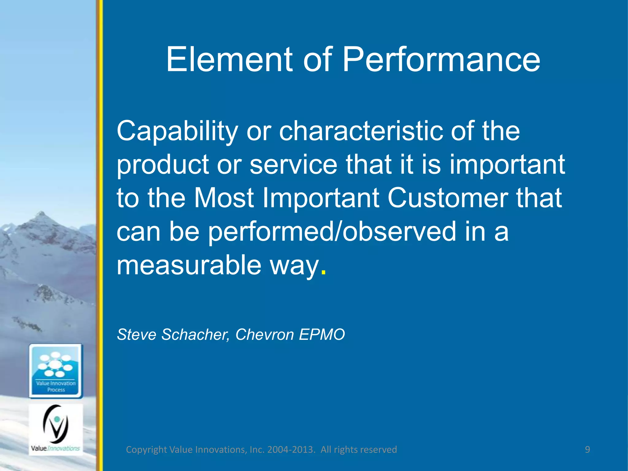 Element of Performance 
Capability or characteristic of the 
product or service that it is important 
to the Most Important Customer that 
can be performed/observed in a 
measurable way. 
Steve Schacher, Chevron EPMO 
Copyright Value Innovations, Inc. 2004-2013. All rights reserved 9 
 
