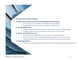 Our Key Investment Themes
                              Macro Uncertainties Remain and Could Provide Global Growth Headwinds
                                            o Favor investments in U.S. companies versus developed international markets.
                                            o Europe has likely entered recession territory and growth in China has slowed
                              Emerging Markets Bias
                                            o Long-term trend of stronger growth coming from emerging markets compared to developed markets.
                                            o Anticipate the middle class in emerging markets to continue to grow in size and wealth.
                              Difficult Interest Rate Environment
                                            o Real interest rates are kept artificially low and will remain so for the foreseeable future.
                                            o Some risk is necessary to maintain long-term purchasing power within the fixed income asset class.
                                            o Consideration should be given to investments outside of fixed income that possess attractive yields.
                              Unique Opportunities
                                            o Continue to search for market anomalies and inefficiencies with the potential for attractive risk adjusted returns.




184195
Brinker Capital, Inc., a Registered Investment Advisor                                                                                             10
 