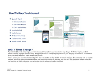 How We Keep You Informed

      Quarterly Reports
          o Performance Reports
          o Risk/Return Analysis
          o Cash Flow Summary
      Monthly Outlook
      Market Review
      Reallocation Summary
      Online Account Access
      Mobile Account Access




 What if Times Change?
 We understand that with life changes, your time horizon, tolerance for risk, or tax situation may change. At Brinker Capital, we think
 stability comes in large part from flexibility. With your advisor, we will adjust your portfolio to your changing circumstances, so that it best
 serves your needs and allows you to sustain your lifestyle.
 Yet it’s not just your asset allocation we adapt. We also work hard to develop flexible investment strategies. We continually look for ways to
 innovate, drawing on our extensive experience to find better strategies for the short and long term. We then incorporate our best ideas into
 your portfolio, so that it reflects our most up-to-date thinking and current market conditions.




184195
Brinker Capital, Inc., a Registered Investment Advisor                                                                                     11
 