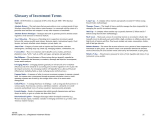 Glossary of Investment Terms
   60/40 – 60/40 Portfolio is composed of 60% of the Russell 3000 / 40% Barclays               Large Cap – A company whose market cap typically exceeds $17 billion (using
   Aggregate.                                                                                  Russell Index methodology).
   Absolute Return – The total return that an asset achieves over a certain period of time.    Manager Tenure – The length of time a portfolio manager has been responsible for
   Absolute return differs from relative return because it is concerned with the return of a   managing the specific investment strategy.
   particular asset and does not compare it to any other measure or benchmark.
                                                                                               Mid Cap – A company whose market cap is typically between $2 billion and $17
   Absolute Return Strategies – Strategies that seek to generate positive absolute return      billion (using Russell Index methodology).
   regardless of the direction of financial markets.
                                                                                               Real Assets – Real assets consist of ownership interests in investment vehicles that
   Asset Allocation – The process of deciding how to apportion investment capital              typically invest in physical assets and exhibit a high correlation to inflation and provide
   between the various possible asset classes: domestic equity, international equity, fixed    high levels of current cash flow. Real assets include real estate, commodities, timber,
   income, real assets, absolute return strategies, private equity, etc.                       and oil and gas interests.
   Asset Class – Category of assets such as equities and fixed income, and their               Relative Return – The return that an asset achieves over a period of time compared to a
   subcategories, including large cap, small cap, emerging markets, commodities, etc.          benchmark or peer group. The relative return is the difference between the absolute
                                                                                               return achieved by the asset and the return achieved by the benchmark or peer group.
   Commodities – Basic raw materials and foodstuffs such as metals, petroleum,
   plantation crops, "softs,” such as coffee and sugar, and grains and agriculture.            Relative Value – Attractiveness measured in terms of risk, liquidity and return of one
                                                                                               instrument versus another.
   Due Diligence – The performance of those actions that are generally regarded as
   prudent, responsible and necessary to conduct a thorough and objective investigation,
   review and/or analysis.
   Emerging Market – Emerging markets generally do not have the level of market
   efficiency and strict standards in accounting and securities regulation to be on par with
   developed economies, but emerging markets will typically have a physical financial
   infrastructure including banks, a stock exchange and a unified currency.
   Expense Ratio – A measure of what it costs an investment company to operate a mutual
   fund. An expense ratio is determined through an annual calculation, where a fund's
   operating expenses are divided by the average dollar value of its assets under
   management.
   Global Macro – A strategy that bases its holdings—such as long and short positions in
   various equity, fixed income, currency, and futures markets—primarily on overall
   economic and political views of various countries’ macroeconomic principles.
   Growth Stocks – Stocks of companies that exhibit growth characteristics and have
   shown an ability to grow at a faster rate than other firms’.
   International Equities – Strategies that target either developed economies (e.g.
   Western Europe, Japan, Australia, Canada) or emerging economies (e.g. China, Latin
   America, Eastern Europe).




184195
Brinker Capital, Inc., a Registered Investment Advisor                                                                                                                         21
 