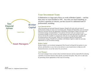 Your Investment Team
                                                         Collaboration is a large part of how we work at Brinker Capital — and has
                                                         been since we were founded in 1987. Any time you need something, or
                                                         you have a question or concern, you have access to a dedicated team of
                                                         professionals, including:
                                                         Your financial advisor
                                                         After discussing your personal financial situation, Donald will work with your team of
                                                         professionals to help you meet your investment goals. Donald will help define your investment
                                                         objectives and then discuss the appropriate information with Brinker Capital to develop your
                            Valued Client
                                                         investment strategy recommendation. Your advisor will meet with you to discuss your
                                                         investment strategy as well as assist you with meeting your asset and cash flow needs. Your
                                                         advisor will also be available to communicate with you on an ongoing basis regarding the
                                                         investment process and your goals. When your investment objectives and personal
                                                         circumstances change, Donald will coordinate with Brinker Capital to make the necessary
                                                         adjustments to your investment strategy.

                                                         Brinker Capital
                                                         Brinker Capital is an investment management firm focused on being the best partner to your
                                                         advisor, and therefore, to you. Just as your advisor is your trusted source to help you with
                                                         financial decisions, we are that source for your advisor.

                                                         Asset Managers
                                                         Your asset managers focus on day-to-day investment decisions and are responsible for selecting
                                                         a portfolio of securities based on their specific investment discipline. They strive to add value
                                                         by generating returns appropriate to their style of investing.




184195
Brinker Capital, Inc., a Registered Investment Advisor                                                                                            3
 