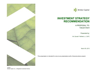 INVESTMENT STRATEGY
                                                                                                  RECOMMENDATION
                                                                                                                                 A PROPOSAL TO:
                                                                                                                                     Valued Client


                                                                                                                                           Presented by:

                                                                                                                           Mr. Donald T McNeill, Jr., ChFC




                                                                                                                                            March 05, 2013




                                                         This presentation is intended for one-on-one presentations with a financial advisor present.




184195
Brinker Capital, Inc., a Registered Investment Advisor
 