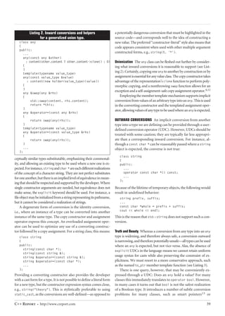 ceptually similar types substitutable, emphasizing their commonal-ity, 
and allowing an existing type to be used where a new one is ex-pected. 
For instance, stringand char *are each different realizations 
of the concept of a character string. They are not perfect substitutes 
for one another, but there is an implied level of equivalence in mean-ing 
that should be respected and supported by the developer. Where 
single constructor arguments are needed, but equivalence does not 
make sense, the explicit keyword should be used. For instance, a 
file object may be initialized from a string representing its pathname, 
but it cannot be considered a realization of strings. 
A degenerate form of conversion is the identity conversion, 
i.e., where an instance of a type can be converted into another 
instance of the same type. The copy constructor and assignment 
operator express this concept. An overloaded assignment oper-ator 
can be used to optimize any use of a converting construc-tor 
followed by a copy assignment. For a string class, this means: 
class string 
{ 
public: 
string(const char *); 
string(const string &); 
string &operator=(const string &); 
string &operator=(const char *); 
... 
}; 
Providing a converting constructor also provides the developer 
with a cast form for a type. It is not possible to define a literal form 
for a new type, but the constructor expression syntax comes close, 
e.g., string("theory"). This is stylistically preferable to using 
static_cast, as the conversions are well-defined—as opposed to 
a potentially dangerous conversion that must be highlighted in the 
source code—and corresponds well to the idea of constructing a 
new value. The preferred “constructor-literal” style also means that 
code appears consistent when used with other multiple argument 
constructed forms, e.g., string(5, '*'). 
Unionization The any class can be fleshed out further by consider-ing 
what inward conversions it is reasonable to support (see List-ing 
2). Certainly, copying one any to another by construction or by 
assignment is essential for any value class. The copy constructor takes 
advantage of the representation’s clone function to perform poly-morphic 
copying, and a nonthrowing swap function allows for an 
exception and a self-assignment-safe copy assignment operator.4,12 
Employing the member template mechanism supports implicit 
conversion from values of an arbitrary type into an any. This is used 
in the converting constructor and the templated assignment oper-ator, 
allowing values of any type to be used where an any is expected. 
OUTWARD CONVERSIONS An implicit conversion from another 
type into a type we are defining can be provided through a user-defined 
conversion operator (UDC). However, UDCs should be 
treated with some caution; they are typically far less appropri-ate 
than a corresponding inward conversion. For instance, al-though 
a const char * can be reasonably passed where a string 
object is expected, the converse is not true: 
class string 
{ 
public: 
... 
operator const char *() const; 
... 
}; 
Because of the lifetime of temporary objects, the following would 
result in undefined behavior: 
string prefix, suffix; 
... 
const char *whole = prefix + suffix; 
cout << whole << endl; 
This is the reason that std::string does not support such a con-version. 
Truth and Beauty Whereas a conversion from any type into an any 
type is widening, and therefore always safe, a conversion outward 
is narrowing, and therefore potentially unsafe—all types can be used 
where an any is expected, but not vice-versa. Alas, the absence of 
explicit UDCs in the language means we cannot retain uniform 
usage syntax for casts while also preserving the constraint of ex-plicitness. 
We must resort to a more conservative approach, such 
as the named to_ptr member template function (see Listing 3). 
There is one query, however, that may be conveniently ex-pressed 
through a UDC: Does an any hold a value? For many 
classes this immediately translates to operator bool. However, 
in many cases it turns out that bool is not the safest realization 
of a Boolean type. It introduces a number of subtle conversion 
problems for many classes, such as smart pointers13 or 
Listing 2. Inward conversions and helpers 
for a generalized union type. 
class any 
{ 
public: 
... 
any(const any &other) 
: content(other.content ? other.content->clone() : 0) 
{ 
} 
template<typename value_type> 
any(const value_type &value) 
: content(new holder<value_type>(value)) 
{ 
} 
any &swap(any &rhs) 
{ 
std::swap(content, rhs.content); 
return *this; 
} 
any &operator=(const any &rhs) 
{ 
return swap(any(rhs)); 
} 
template<typename value_type> 
any &operator=(const value_type &rhs) 
{ 
return swap(any(rhs)); 
} 
... 
}; 
C++ Report ∫ http://www.creport.com 39 
 