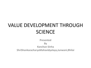 VALUE DEVELOPMENT THROUGH
SCIENCE
Presented
By
Kanchan Sinha
ShriShankaracharyaMahavidyalaya,Junwani,Bhilai
 