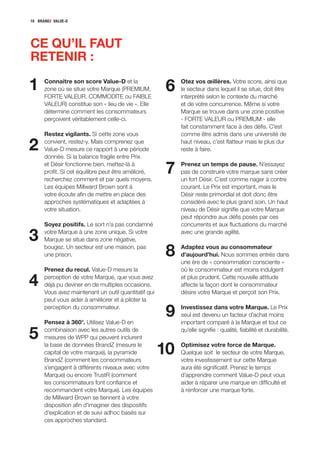10 BRANDZ VALUE-D




CE QU’IL FAUT
RETENIR :

1     Connaitre son score Value-D et la
      zone où se situe votre Marque (PREMIUM,
      FORTE VALEUR, COMMODITE ou FAIBLE
                                                       6   Otez vos œillères. Votre score, ainsi que
                                                           le secteur dans lequel il se situe, doit être
                                                           interprété selon le contexte du marché
      VALEUR) constitue son « lieu de vie ». Elle          et de votre concurrence. Même si votre
      détermine comment les consommateurs                  Marque se trouve dans une zone positive
      perçoivent véritablement celle-ci.                   - FORTE VALEUR ou PREMIUM - elle
                                                           fait constamment face à des défis. C’est
      Restez vigilants. Si cette zone vous                 comme être admis dans une université de

2     convient, restez-y. Mais comprenez que
      Value-D mesure ce rapport à une période
      donnée. Si la balance fragile entre Prix
                                                           haut niveau, c’est flatteur mais le plus dur
                                                           reste à faire.

      et Désir fonctionne bien, mettez-là à
      profit. Si cet équilibre peut être amélioré,
      recherchez comment et par quels moyens.
                                                       7   Prenez un temps de pause. N’essayez
                                                           pas de construire votre marque sans créer
                                                           un fort Désir. C’est comme nager à contre
      Les équipes Millward Brown sont à                    courant. Le Prix est important, mais le
      votre écoute afin de mettre en place des             Désir reste primordial et doit donc être
      approches systématiques et adaptées à                considéré avec le plus grand soin. Un haut
      votre situation.                                     niveau de Désir signifie que votre Marque
                                                           peut répondre aux défis posés par ces
      Soyez positifs. Le sort n’a pas condamné             concurrents et aux fluctuations du marché

3     votre Marque à une zone unique. Si votre
      Marque se situe dans zone négative,
                                                           avec une grande agilité.

      bougez. Un secteur est une maison, pas
      une prison.                                      8   Adaptez vous au consommateur
                                                           d’aujourd’hui. Nous sommes entrés dans
                                                           une ère de « consommation consciente »
      Prenez du recul. Value-D mesure la                   où le consommateur est moins indulgent

4     perception de votre Marque, que vous avez
      déjà pu deviner en de multiples occasions.
      Vous avez maintenant un outil quantitatif qui
                                                           et plus prudent. Cette nouvelle attitude
                                                           affecte la façon dont le consommateur
                                                           désire votre Marque et perçoit son Prix.
      peut vous aider à améliorer et à piloter la
      perception du consommateur.

      Pensez à 360°. Utilisez Value-D en
                                                       9   Investissez dans votre Marque. Le Prix
                                                           seul est devenu un facteur d’achat moins
                                                           important comparé à la Marque et tout ce

5     combinaison avec les autres outils de
      mesures de WPP qui peuvent inclurent
                                                           qu’elle signifie : qualité, fiabilité et durabilité.

      la base de données BrandZ (mesure le
      capital de votre marque), la pyramide
      BrandZ (comment les consommateurs
                                                      10   Optimisez votre force de Marque.
                                                           Quelque soit le secteur de votre Marque,
                                                           votre investissement sur cette Marque
      s’engagent à différents niveaux avec votre           aura été significatif. Prenez le temps
      Marque) ou encore TrustR (comment                    d’apprendre comment Value-D peut vous
      les consommateurs font confiance et                  aider à réparer une marque en difficulté et
      recommandent votre Marque). Les équipes              à renforcer une marque forte.
      de Millward Brown se tiennent à votre
      disposition afin d’imaginer des dispositifs
      d’explication et de suivi adhoc basés sur
      ces approches standard.
 