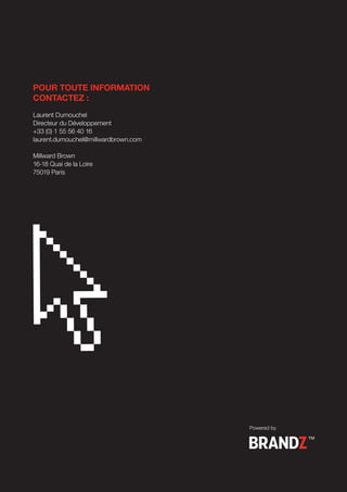 POUR TOUTE INFORMATION
CONTACTEZ :
Laurent Dumouchel
Directeur du Développement
+33 (0) 1 55 56 40 16
laurent.dumouchel@millwardbrown.com

Millward Brown
16-18 Quai de la Loire
75019 Paris




                                      Powered by
 