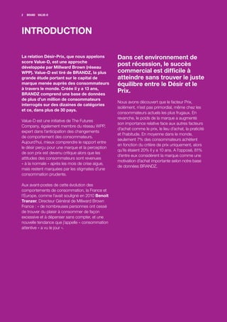 2   BRANDZ VALUE-D




INTRODUCTION

La relation Désir-Prix, que nous appelons         Dans cet environnement de
score Value-D, est une approche
développée par Millward Brown (réseau
                                                  post récession, le succès
WPP). Value-D est tiré de BRANDZ, la plus         commercial est difficile à
grande étude portant sur le capital de            atteindre sans trouver le juste
marque menée auprès des consommateurs             équilibre entre le Désir et le
à travers le monde. Créée il y a 13 ans,
BRANDZ comprend une base de données
                                                  Prix.
de plus d’un million de consommateurs
                                                  Nous avons découvert que le facteur Prix,
interrogés sur des dizaines de catégories
                                                  isolément, n’est pas primordial, même chez les
et ce, dans plus de 30 pays.
                                                  consommateurs actuels les plus frugaux. En
                                                  revanche, le poids de la marque a augmenté
Value-D est une initiative de The Futures
                                                  son importance relative face aux autres facteurs
Company, également membre du réseau WPP,
                                                  d’achat comme le prix, le lieu d’achat, la praticité
expert dans l’anticipation des changements
                                                  et l’habitude. En moyenne dans le monde,
de comportement des consommateurs.
                                                  seulement 7% des consommateurs achètent
Aujourd’hui, mieux comprendre le rapport entre
                                                  en fonction du critère de prix uniquement, alors
le désir perçu pour une marque et la perception
                                                  qu’ils étaient 20% il y a 10 ans. A l’opposé, 81%
de son prix est devenu critique alors que les
                                                  d’entre eux considèrent la marque comme une
attitudes des consommateurs sont revenues
                                                  motivation d’achat importante selon notre base
« à la normale » après les mois de crise aigue,
                                                  de données BRANDZ.
mais restent marquées par les stigmates d’une
consommation prudente.

Aux avant-postes de cette évolution des
comportements de consommation, la France et
l’Europe, comme l’avait souligné en 2010 Benoit
Tranzer, Directeur Général de Millward Brown
France : « de nombreuses personnes ont cessé
de trouver du plaisir à consommer de façon
excessive et à dépenser sans compter, et une
nouvelle tendance que j’appelle « consommation
attentive » a vu le jour ».
 