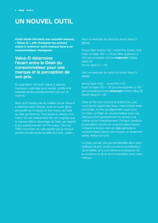 4   BRANDZ VALUE-D




UN NOUVEL OUTIL

Cette étude introduit une nouvelle mesure,            Voici un exemple de calcul du score Value-D
« Value-D », afin d’adapter les actions               (élevé):
visant à renforcer votre marque face à un
consommateur changeant.                               Score Désir (indice 110) – score Prix (indice 100)
                                                      Ecart vs base 100 = +10 (un désir supérieur à
Value-D détermine                                     100 est considéré comme majorant l’indice
                                                      Value-D)
l’écart entre le Désir du                             Score Value-D = 110
consommateur pour une
marque et la perception de                            Voici un exemple de calcul du score Value-D
son prix.                                             (faible):

En quantifiant cet écart, Value-D aide les            Score Désir (100) - score Prix (110)
marques à optimiser leurs ventes, profits et le       Ecart vs base 100 = -10 (un prix supérieur à 100
potentiel de leur positionnement prix sur un          est considéré comme minorant l’indice Value-D)
marché.                                               Score Value-D = 90

Alors qu’il n’existe pas de meilleur score Value-D    Désir et Prix sont comme le Soleil et la Lune,
à atteindre dans l’absolu, avoir un score élevé       nous avons besoin des deux, mais le Désir reste
est positif car il indique un fort niveau de Désir,   primordial ; le Prix est dépendant quant à lui
au-delà de l’attendu. Tout score au dessus d’un       du Désir. Le Désir du consommateur pour une
indice 100 est relativement fort car il signale que   marque prend généralement du temps à se
la marque délivre davantage de Désir par rapport      cultiver et de l’investissement. De façon similaire,
à son positionnement de Prix perçu. Ceci est          la perception de prix du consommateur évolue
TRES important car cela signifie que la marque        à travers le temps mais en règle générale le
soutient sa demande au-delà d’un prix « juste ».      consommateur désire une marque, et seulement
                                                      après, évalue son prix.

                                                      Le Désir permet une grande flexibilité dans votre
                                                      politique de prix, et procure de la considération,
                                                      de la fidélité, et à court terme la croissance, de
                                                      la confiance et de la recommandation pour votre
                                                      marque.
 