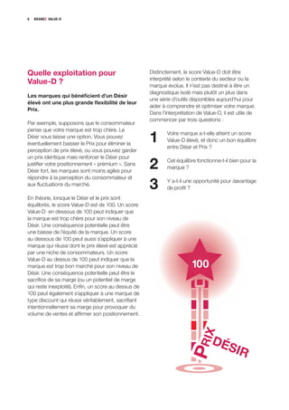 6   BRANDZ VALUE-D




Quelle exploitation pour                              Distinctement, le score Value-D doit être
                                                      interprété selon le contexte du secteur ou la
Value-D ?                                             marque évolue. Il n’est pas destiné à être un
                                                      diagnostique isolé mais plutôt un plus dans
Les marques qui bénéficient d’un Désir
                                                      une série d’outils disponibles aujourd’hui pour
élevé ont une plus grande flexibilité de leur
                                                      aider à comprendre et optimiser votre marque.
Prix.
                                                      Dans l’interprétation de Value-D, il est utile de
                                                      commencer par trois questions :
Par exemple, supposons que le consommateur
pense que votre marque est trop chère. Le
Désir vous laisse une option. Vous pouvez
éventuellement baisser le Prix pour éliminer la
                                                      1       Votre marque a-t-elle atteint un score
                                                              Value-D élevé, et donc un bon équilibre
                                                              entre Désir et Prix ?
perception de prix élevé, ou vous pouvez garder
un prix identique mais renforcer le Désir pour
justifier votre positionnement « prémium ». Sans
Désir fort, les marques sont moins agiles pour
                                                      2       Cet équilibre fonctionne-t-il bien pour la
                                                              marque ?
répondre à la perception du consommateur et
aux fluctuations du marché.
                                                      3       Y a-t-il une opportunité pour davantage
                                                              de profit ?
En théorie, lorsque le Désir et le prix sont
équilibrés, le score Value-D est de 100. Un score
Value-D en dessous de 100 peut indiquer que
la marque est trop chère pour son niveau de
Désir. Une conséquence potentielle peut être
une baisse de l’équité de la marque. Un score
au dessous de 100 peut aussi s’appliquer à une
marque qui réussi dont le prix élevé est apprécié
par une niche de consommateurs. Un score
Value-D au dessus de 100 peut indiquer que la
marque est trop bon marché pour son niveau de                            100
Désir. Une conséquence potentielle peut être le
sacrifice de sa marge (ou un potentiel de marge
qui reste inexploité). Enfin, un score au dessus de
100 peut également s’appliquer à une marque de
type discount qui réussi véritablement, sacrifiant
intentionnellement sa marge pour provoquer du
volume de ventes et affirmer son positionnement.
                                                                       P RIX




                                                                                  DÉ
                                                                                          SIR
 
