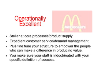 Operationally
Excellent
 Stellar at core processes/product supply.
 Expedient customer service/demand management.
 Plus fine tune your structure to empower the people
who can make a difference in producing value.
 You make sure your staff is indoctrinated with your
specific definition of success.
 